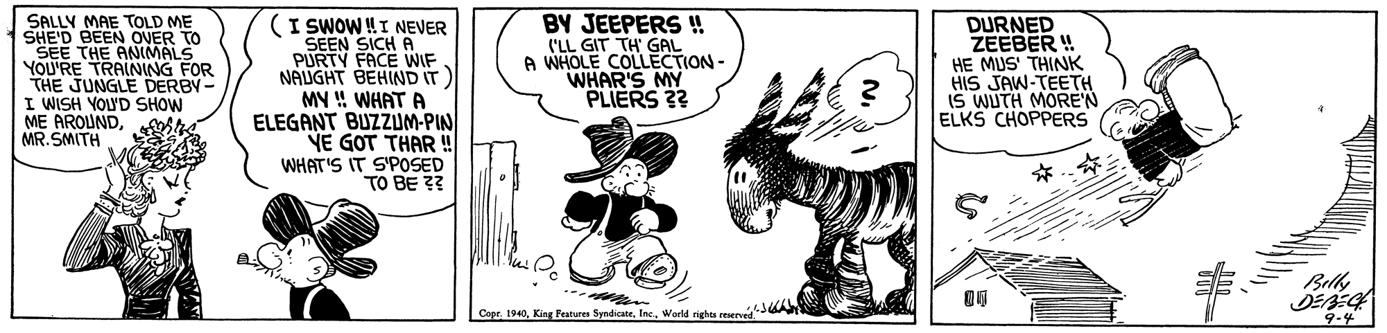 Rectangle OCR: SALLY MAE TOLD ME SHE'D BEEN OVER TO SEE THE ANIMALS YOU'RE TRAINNG FOR THE JUNGLE DERBY- I WISH YOLUD SHOW ME AROUNDMR. SMITH (I SWOW!I NEVER SEEN SICH A PURTY FACE WIF NAUGHT BEHIND IT MY !! WHAT A ELEGANT BUZZUM-PIN YE GOT THAR ! WHAT'S IT S'POSED TO BE ?? BY JEEPERS ! ('LL GIT TH' GAL A WHOLE COLLECTION- WHAR'S MY PLIERS 3? DURNED ZEEBER ! HE MUS' THINK HIS JAW-TEETH IS WUTH MORE'N ELKS CHOPPERS 23 Bely Copr. 1940World righes reservd3A 9-4 SALLY MAE TOLD ME SHE'D BEEN OVER TO SEE THE ANIMALS YOU'RE TRAINNG FOR THE JUNGLE DERBY- I WISH YOLUD SHOW ME AROUNDMR. SMITH (I SWOW!I NEVER SEEN SICH A PURTY FACE WIF NAUGHT BEHIND IT MY !! WHAT A ELEGANT BUZZUM-PIN YE GOT THAR ! WHAT'S IT S'POSED TO BE ?? BY JEEPERS ! ('LL GIT TH' GAL A WHOLE COLLECTION- WHAR'S MY PLIERS 3? DURNED ZEEBER ! HE MUS' THINK HIS JAW-TEETH IS WUTH MORE'N ELKS CHOPPERS 23 Bely Copr. 1940King Festures SyndicateWorld righes reservd3A 9-4