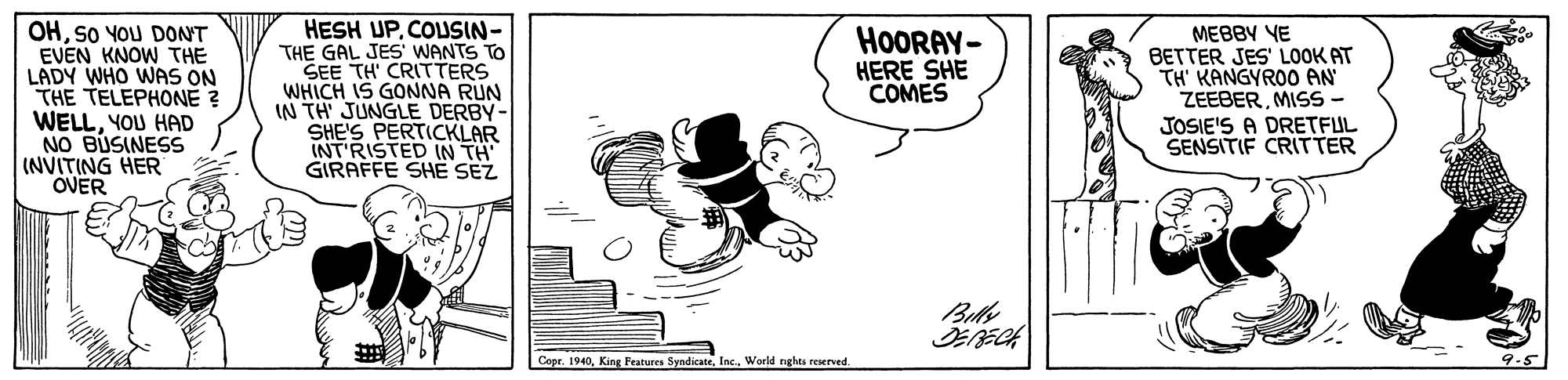 Pleased OCR: OHSO YOU DONT EVEN KNOW THE LADY WHO WAS ON THE TELEPHONE WELLYOU HAD NO BUSINESS (NVITING HER OVER HESH UPCOLSIN- THE GAL JES WANTS TO SEE TH' CRITTERS WHICH IS GONNA RUN IN TH' JUNGLE DERBY- SHE'S PERTICKLAR INT'RISTED IN TH GIRAFFE SHE SEZ HOORAY- HERE SHE COMES MEBBY YE BETTER JES' LOOK AT TH' KANGYROO AN ZEEBERMISS JOSIE'S A DRETFUL SENSITIF CRITTER Copr. 19409.5 OHSO YOU DONT EVEN KNOW THE LADY WHO WAS ON THE TELEPHONE WELLYOU HAD NO BUSINESS (NVITING HER OVER HESH UPCOLSIN- THE GAL JES WANTS TO SEE TH' CRITTERS WHICH IS GONNA RUN IN TH' JUNGLE DERBY- SHE'S PERTICKLAR INT'RISTED IN TH GIRAFFE SHE SEZ HOORAY- HERE SHE COMES MEBBY YE BETTER JES' LOOK AT TH' KANGYROO AN ZEEBERMISS JOSIE'S A DRETFUL SENSITIF CRITTER Copr. 1940King Features SyndicateWoeld nghts reserved
