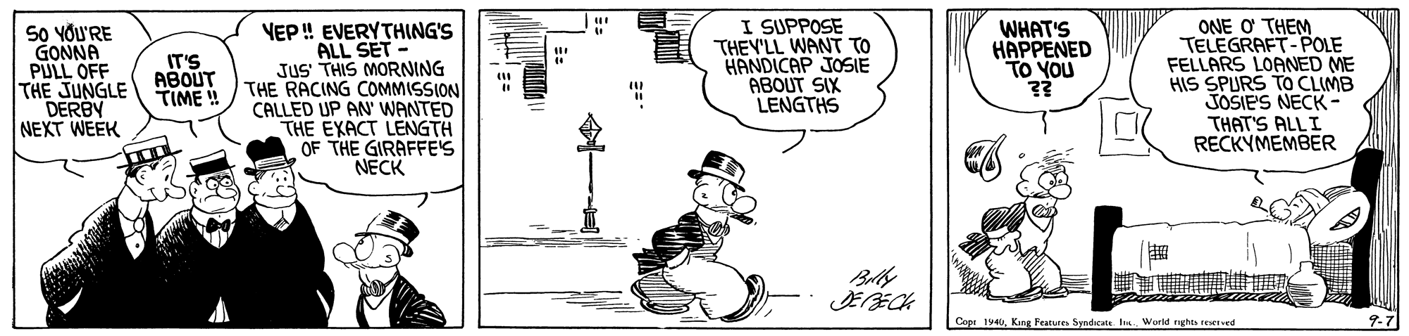 Line art OCR: SO YOU'RE GONNA PULL OFF THE JUNGLE DERBY NEXT WEEK VEP ! EVERYTHING'S ALL SET - JUS THIS MORNING THE RACING COMMISSION CALLED UP AN' WANTED THE EXACT LENGTH OF THE GIRAFFE'S NECK I SUPPOSE THEY'LL WANT TO HANDICAP JOSIE ABOUT SIX LENGTHS ONE O THEM TELEGRAFT-POLE FELLARS LOANED ME HIS SPURS TO CLIMB JOSIE'S NECK- THAT'S ALLI RECKYMEMBER WHAT'S HAPPENED TO YOU IT'S ABOUT TIME!! Copi 194World nghta reeved 9-7 SO YOU'RE GONNA PULL OFF THE JUNGLE DERBY NEXT WEEK VEP ! EVERYTHING'S ALL SET - JUS THIS MORNING THE RACING COMMISSION CALLED UP AN' WANTED THE EXACT LENGTH OF THE GIRAFFE'S NECK I SUPPOSE THEY'LL WANT TO HANDICAP JOSIE ABOUT SIX LENGTHS ONE O THEM TELEGRAFT-POLE FELLARS LOANED ME HIS SPURS TO CLIMB JOSIE'S NECK- THAT'S ALLI RECKYMEMBER WHAT'S HAPPENED TO YOU IT'S ABOUT TIME!! Copi 194King Features Syndicate sWorld nghta reeved 9-7