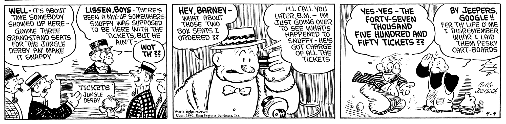 Gesture OCR: WELL-IT'S ABOUT TIME SOMEBODY SHOWED UP HERE- GIMME THREE GRAND-STAND SEATS FOR THE JUNGLE DERBY AN' MAKE IT SNAPPY LISSENBOYS-THERE'S BEEN A MIX-UP SOMEWHERE- SNUFFY WAS SUPPOSED TO BE HERE WITH THE TICKETSBUT HE AIN'T HEYBARNEY- WHAT ABOUT THOSE TWO BOK SEATS I ORDERED 2? ('LL CALL YOU LATERB.M. - M JUST GOING OVER TO SEE WHATIS HAPPENED TO SNUFFY-HES GOT CHARGE OF ALL THE TICKETS VES-YES - THE FORTY-SEVEN THOUSAND FIVE HUNDRED AND FIFTY TICKETS ?? BY JEEPERSGOOGLE ! FER TH' LIFE O' ME I DISREMEMBER WHAR I LAID THEM PESKY CART-BOARDS WOT TH' ?? Billy TICKETS JUNGLE DERBY World rights reserved Copr. 1940Inc 9.9 WELL-IT'S ABOUT TIME SOMEBODY SHOWED UP HERE- GIMME THREE GRAND-STAND SEATS FOR THE JUNGLE DERBY AN' MAKE IT SNAPPY LISSENBOYS-THERE'S BEEN A MIX-UP SOMEWHERE- SNUFFY WAS SUPPOSED TO BE HERE WITH THE TICKETSBUT HE AIN'T HEYBARNEY- WHAT ABOUT THOSE TWO BOK SEATS I ORDERED 2? ('LL CALL YOU LATERB.M. - M JUST GOING OVER TO SEE WHATIS HAPPENED TO SNUFFY-HES GOT CHARGE OF ALL THE TICKETS VES-YES - THE FORTY-SEVEN THOUSAND FIVE HUNDRED AND FIFTY TICKETS ?? BY JEEPERSGOOGLE ! FER TH' LIFE O' ME I DISREMEMBER WHAR I LAID THEM PESKY CART-BOARDS WOT TH' ?? Billy TICKETS JUNGLE DERBY World rights reserved Copr. 1940King Peatures SyndicateInc 9.9