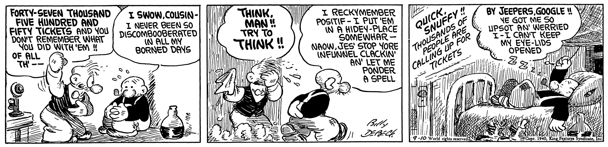 Font OCR: FORTY-SEVEN THOUSAND FIVE HUNDRED AND FIFTY TICKETS AND YOU DON'T REMEMBER WHAT YOU DID WITH EM ! OF ALL TH -- I SWOW.COUSIN- I NEVER BEEN SO DISCOMBOOBERATED IN ALL MY BORNED DAYS THINK. MAN ! TRY TO THINK ! I RECKYMEMBER POSITIF - I PUT 'EM IN A HIDEY-PLACE SOMEWHAR- NAOWJES' STOP YORE INFUNNEL CLACKIN AN' LET ME PONDER A SPELL S oS OF UP FOR TICKETS QUICK. SNUFFY!! ARE BY JEEPERSGOGLE ! YE GOT ME S0 UPSOT AN' WERRIED I-I CANT KEEP MY EYE-LIDS OPENED Bully FORTY-SEVEN THOUSAND FIVE HUNDRED AND FIFTY TICKETS AND YOU DON'T REMEMBER WHAT YOU DID WITH EM ! OF ALL TH -- I SWOW.COUSIN- I NEVER BEEN SO DISCOMBOOBERATED IN ALL MY BORNED DAYS THINK. MAN ! TRY TO THINK ! I RECKYMEMBER POSITIF - I PUT 'EM IN A HIDEY-PLACE SOMEWHAR- NAOWJES' STOP YORE INFUNNEL CLACKIN AN' LET ME PONDER A SPELL S oS OF UP FOR TICKETS QUICK. SNUFFY!! ARE BY JEEPERSGOGLE ! YE GOT ME S0 UPSOT AN' WERRIED I-I CANT KEEP MY EYE-LIDS OPENED Bully