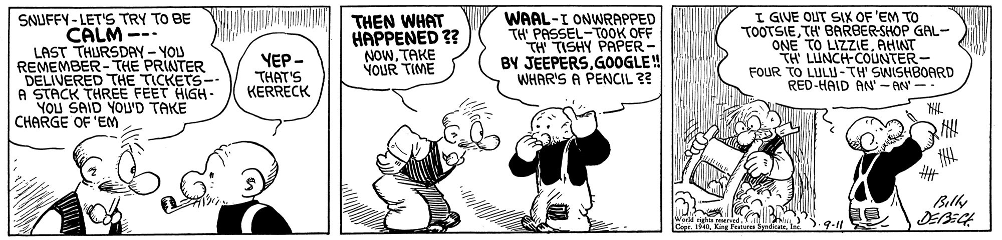 Illustration OCR: SNUFFY-LET'S TRY TO BE CALM --- LAST THURSDAY- YOU REMEMBER- THE PRINTER DELIVERED THE TICKETS-. A STACK THREE FEET HIGH- YOU SAID YOU'D TAKE CHARGE OF 'EM THEN WHAT HAPPENED ?? NOWTAKE YOUR TIME WAAL-I ONWRAPPED TH' PASSEL-TOOK OFF TH TISHY PAPER- BY JEEPERSGOOGLE ! WHAR'S A PENCIL ?? I GIVE OUT SIX OF 'EM TO TOOTSIETH' BARBER-SHOP GAL- ONE TO LIZZIEAHINT TH LUNCH-COUNTER- FOUR TO LULU-TH' SWISHBOARD RED-HAID AN' - AN' -- YEP - THAT'S KERRECK Bily DEBECH ons nghs feser Copr. IS 9-11 SNUFFY-LET'S TRY TO BE CALM --- LAST THURSDAY- YOU REMEMBER- THE PRINTER DELIVERED THE TICKETS-. A STACK THREE FEET HIGH- YOU SAID YOU'D TAKE CHARGE OF 'EM THEN WHAT HAPPENED ?? NOWTAKE YOUR TIME WAAL-I ONWRAPPED TH' PASSEL-TOOK OFF TH TISHY PAPER- BY JEEPERSGOOGLE ! WHAR'S A PENCIL ?? I GIVE OUT SIX OF 'EM TO TOOTSIETH' BARBER-SHOP GAL- ONE TO LIZZIEAHINT TH LUNCH-COUNTER- FOUR TO LULU-TH' SWISHBOARD RED-HAID AN' - AN' -- YEP - THAT'S KERRECK Bily DEBECH ons nghs feser Copr. IS 9-11