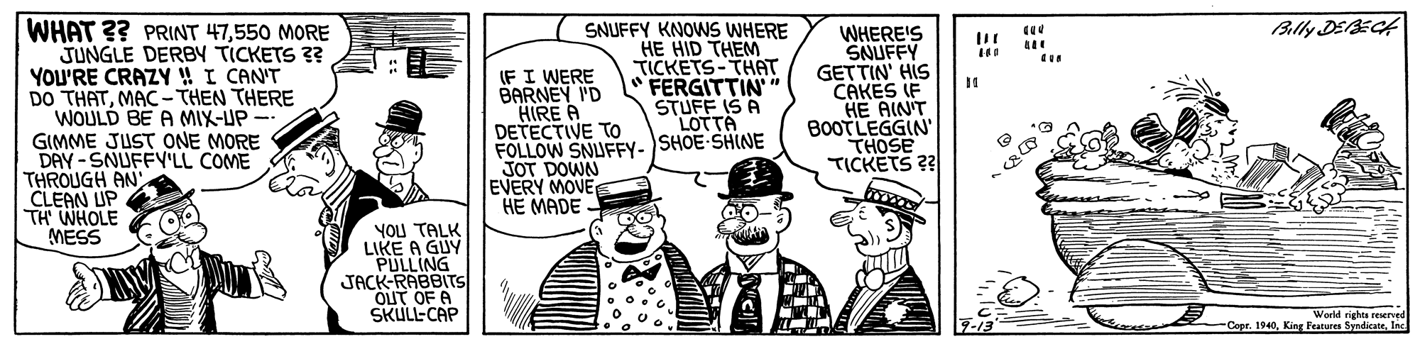 Fictional character OCR: Blly DEECH WHAT ?? PRINT 47550 MORE JUNGLE DERBY TICKETS 3? YOU'RE CRAZY ! I CAN'T DO THATMAC - THEN THERE WOULD BE A MIX-UP GIMME JUST ONE MORE DAY-SNUFFY'LL COME THROUGH AN CLEAN UP TH WHOLE MESS (FI WERE BARNEY I'D HIRE A DETECTIVE TO FOLLOW SNUFFY- SHOE-SHINE JOT DOWN EVERY MOVE HE MADE SNUFFY KNOWS WHERE HE HID THEM TICKETS-THAT FERGITTIN" STUFF IS A LOTTA WHERE'S SNUFFY GETTIN' HIS CAKES IF HE AIN'T BOOTLEGGIN' THOSE TICKETS 2? YOU TALK LIKE A GUY PULLING JACK-RABBITS OUT OF A SKULL-CAP World rights reserved Copr. 1940Inc Blly DEECH WHAT ?? PRINT 47550 MORE JUNGLE DERBY TICKETS 3? YOU'RE CRAZY ! I CAN'T DO THATMAC - THEN THERE WOULD BE A MIX-UP GIMME JUST ONE MORE DAY-SNUFFY'LL COME THROUGH AN CLEAN UP TH WHOLE MESS (FI WERE BARNEY I'D HIRE A DETECTIVE TO FOLLOW SNUFFY- SHOE-SHINE JOT DOWN EVERY MOVE HE MADE SNUFFY KNOWS WHERE HE HID THEM TICKETS-THAT FERGITTIN" STUFF IS A LOTTA WHERE'S SNUFFY GETTIN' HIS CAKES IF HE AIN'T BOOTLEGGIN' THOSE TICKETS 2? YOU TALK LIKE A GUY PULLING JACK-RABBITS OUT OF A SKULL-CAP World rights reserved Copr. 1940King Peatures Syndicate