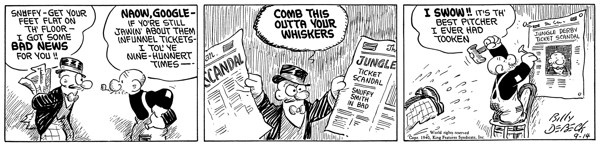 Fictional character OCR: SNOFFY-GET YOUR FEET FLAT ON TH' FLOOR I GOT SOME BAD NEWS FOR YOU ! NAOWGOOGLE- IF YO'RE STILL JAWIN' ABOUT THEM INFUNNEL TICKETS- I TOL YE NINE-HUNNERT COMB THIS OUTTA YOUR WHISKERS I SWOW ! IT'S TH' BEST PITCHER I EVER HAD TÖOKEN th. S. JUNGLE DERBY TICKET SCANDAL E Th JUNGLE lan TIMES SCANDAL TICKET SCANDAL SNUFFY SMITH IN BAD Billy a Warid rights reerved Copr. 1940Inc 9-14 SNOFFY-GET YOUR FEET FLAT ON TH' FLOOR I GOT SOME BAD NEWS FOR YOU ! NAOWGOOGLE- IF YO'RE STILL JAWIN' ABOUT THEM INFUNNEL TICKETS- I TOL YE NINE-HUNNERT COMB THIS OUTTA YOUR WHISKERS I SWOW ! IT'S TH' BEST PITCHER I EVER HAD TÖOKEN th. S. JUNGLE DERBY TICKET SCANDAL E Th JUNGLE lan TIMES SCANDAL TICKET SCANDAL SNUFFY SMITH IN BAD Billy a Warid rights reerved Copr. 1940King Features SyndicateInc 9-14