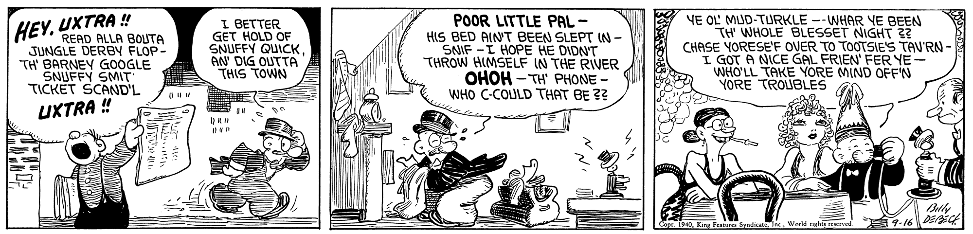 Conversation OCR: UXTRA ! READ ALLA BOUTA JUNGLE DERBY FLOP- TH' BARNEY GOOGLE ŠNUFFY SMIT TICKET SCAND'L I BETTER GET HOLD OF SNUFFY QUICKAN' DIG OUTTA THIS TOWN POOR LITTLE PAL - HIS BED AINT BEEN SLEPT IN - SNIF -I HOPE HE DIDN'T THROW HIMSELF IN THE RIVER OHOH - TH' PHONE - WHO C-COULD THAT BE ?? YE OL' MUD-TURKLE --WHAR YE BEEN TH' WHOLE BLESSET NIGHT ?? CHASE YORESE'F OVER TO TOOTSIE'S TAU'RN- I GOT A NICE GAL FRIEN' FER YE- WHO'LL TAKE YORE MIND OFF'N YORE TROUBLES HEY. XTR4%? Blly 9-16DEPEC 1. King Peanures Sundirat Inc World nghts reserved UXTRA ! READ ALLA BOUTA JUNGLE DERBY FLOP- TH' BARNEY GOOGLE ŠNUFFY SMIT TICKET SCAND'L I BETTER GET HOLD OF SNUFFY QUICKAN' DIG OUTTA THIS TOWN POOR LITTLE PAL - HIS BED AINT BEEN SLEPT IN - SNIF -I HOPE HE DIDN'T THROW HIMSELF IN THE RIVER OHOH - TH' PHONE - WHO C-COULD THAT BE ?? YE OL' MUD-TURKLE --WHAR YE BEEN TH' WHOLE BLESSET NIGHT ?? CHASE YORESE'F OVER TO TOOTSIE'S TAU'RN- I GOT A NICE GAL FRIEN' FER YE- WHO'LL TAKE YORE MIND OFF'N YORE TROUBLES HEY. XTR4%? Blly 9-16DEPEC 1. King Peanures Sundirat Inc World nghts reserved