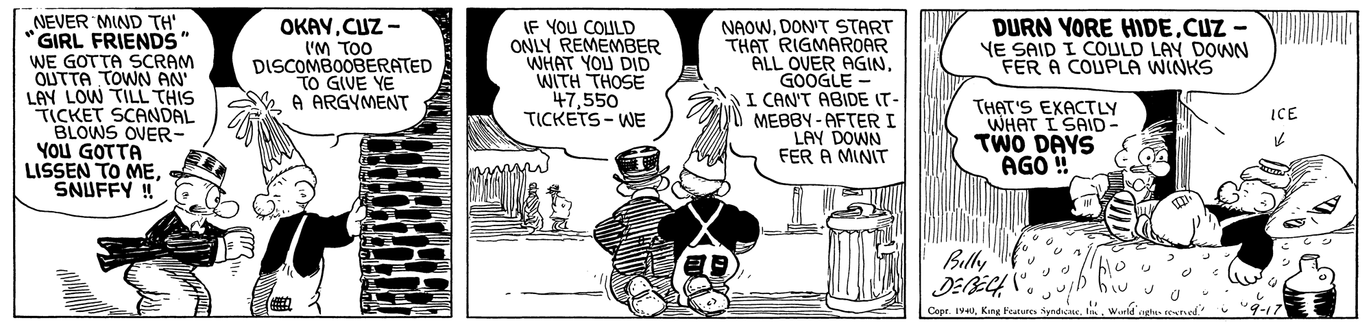 Illustration OCR: NEVER MIND TH' GIRL FRIENDS" WE GOTTA SCRAM OUTTA TOWN AN LAY LOW TILL THIS TICKET SCANDAL BLOWS OVER- YOU GOTTA LISSEN TO MESNUFFY ! OKAYCUZ - IF YOU COLULD ONLY REMEMBER WHAT YOU DID WITH THOSE 47550 TICKETS - WE NAOWDON'T START THAT RIGMAROAR ALL OVER AGIN GOOGLE I CAN'T ABIDE IT- MEBBY-AFTER I LAY DOWN FER A MINIT DURN YORE HIDE.CUZ - YE SAID I COULD LAY DOWN FER A COUPLA WINKS ('M TOO DISCOMBOOBERATED TO GIVE YE A ARGYMENT THAT'S EXACTLY WHAT I SAID- TWO DAYS AGÓ ! ICE Bully Cepr. 1440King Features NEVER MIND TH' GIRL FRIENDS" WE GOTTA SCRAM OUTTA TOWN AN LAY LOW TILL THIS TICKET SCANDAL BLOWS OVER- YOU GOTTA LISSEN TO MESNUFFY ! OKAYCUZ - IF YOU COLULD ONLY REMEMBER WHAT YOU DID WITH THOSE 47550 TICKETS - WE NAOWDON'T START THAT RIGMAROAR ALL OVER AGIN GOOGLE I CAN'T ABIDE IT- MEBBY-AFTER I LAY DOWN FER A MINIT DURN YORE HIDE.CUZ - YE SAID I COULD LAY DOWN FER A COUPLA WINKS ('M TOO DISCOMBOOBERATED TO GIVE YE A ARGYMENT THAT'S EXACTLY WHAT I SAID- TWO DAYS AGÓ ! ICE Bully Cepr. 1440King Features