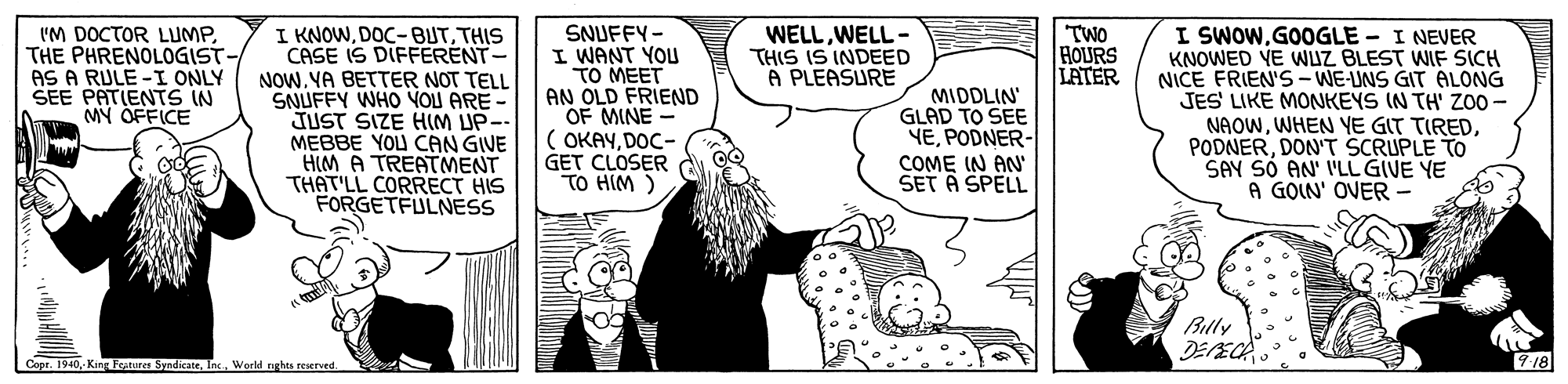 Art OCR: I KNOWTHIS CASE IS DIFFERENT- NOWYA BETTER NOT TELL SNUFFY WHO YOU ARE- JUST SIZE HIM UP-- MEBBE YOU CAN GIVE HIM A TREATMENT THAT'LL CORRECT HIS FORGETFULNESS I SWOWGOOGLE - I NEVER KNOWED YE WUZ BLEST WIF SICH NICE FRIEN'S-WE-UNS GIT ALONG JES' LIKE MONKEYS IN TH' ZO0 - NAOWDON'T SCRUPLE TO SAY SÓ AN' I'LL GIVE YE A GOIN' OVER - IM DOCTOR LUMPTHE PHRENOLOGIST- AS A RULE -I ONLY SEE PATIENTS IN MY OFFICE SNUFFY- I WANT YOU TO MEET AN OLD FRIEND OF MINE ( OKAYDOC- GET CLOSER TO HIM) TWO HOURS LATER WELLWELL - THIS IS INDEED A PLEASURE MIDDLIN' GLAD TO SEE YEPODNER- COME IN AN' SET A SPELL Billy Copr. 1940World tights reserved. 918 I KNOWTHIS CASE IS DIFFERENT- NOWYA BETTER NOT TELL SNUFFY WHO YOU ARE- JUST SIZE HIM UP-- MEBBE YOU CAN GIVE HIM A TREATMENT THAT'LL CORRECT HIS FORGETFULNESS I SWOWGOOGLE - I NEVER KNOWED YE WUZ BLEST WIF SICH NICE FRIEN'S-WE-UNS GIT ALONG JES' LIKE MONKEYS IN TH' ZO0 - NAOWWHEN YE GIT TIREDDON'T SCRUPLE TO SAY SÓ AN' I'LL GIVE YE A GOIN' OVER - IM DOCTOR LUMPTHE PHRENOLOGIST- AS A RULE -I ONLY SEE PATIENTS IN MY OFFICE SNUFFY- I WANT YOU TO MEET AN OLD FRIEND OF MINE ( OKAYDOC- GET CLOSER TO HIM) TWO HOURS LATER WELLWELL - THIS IS INDEED A PLEASURE MIDDLIN' GLAD TO SEE YEPODNER- COME IN AN' SET A SPELL Billy Copr. 1940- King Forures SyndicateWorld tights reserved. 918