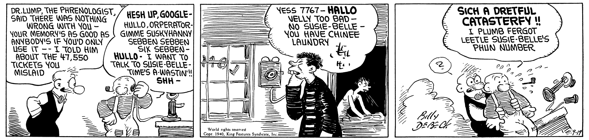 Rectangle OCR: DR.LUMPSAID THÉRE WAS NOTHING WRONG WITH YOU YOUR MEMORY'S AS GOOD AS ANYBODY'S IF YOU'D ONLY USE IT -- I TOLD HIM ABOUT THE 47550 TICKETS YOU MISLAID HESH UPGOOGLE- HULLOORPERATOR- GIMME SUSKYHANNY SEBBEN SEBBEN SIK SEBBEN- HULLO- I WANT TO TALK TO SUSIE-BELLE- TIME'S A-WASTIN'! SHH - YESS 7767- HALLO VELLY TOO BAD NO SUSIE-BELLE YOU HAVE CHINEE LAUNDRY SICH A DRETFUL CATASTERFY ! I PLUMB FERGOT LEETLE SUSIE-BELLE'S PHUN NUMBER 4. . Billy World nghts ered Copr. 1940Inc= DR.LUMPTHE PHRENOLOGISTSAID THÉRE WAS NOTHING WRONG WITH YOU YOUR MEMORY'S AS GOOD AS ANYBODY'S IF YOU'D ONLY USE IT -- I TOLD HIM ABOUT THE 47550 TICKETS YOU MISLAID HESH UPGOOGLE- HULLOORPERATOR- GIMME SUSKYHANNY SEBBEN SEBBEN SIK SEBBEN- HULLO- I WANT TO TALK TO SUSIE-BELLE- TIME'S A-WASTIN'! SHH - YESS 7767- HALLO VELLY TOO BAD NO SUSIE-BELLE YOU HAVE CHINEE LAUNDRY SICH A DRETFUL CATASTERFY ! I PLUMB FERGOT LEETLE SUSIE-BELLE'S PHUN NUMBER 4. . Billy World nghts ered Copr. 1940King Features Syndieate