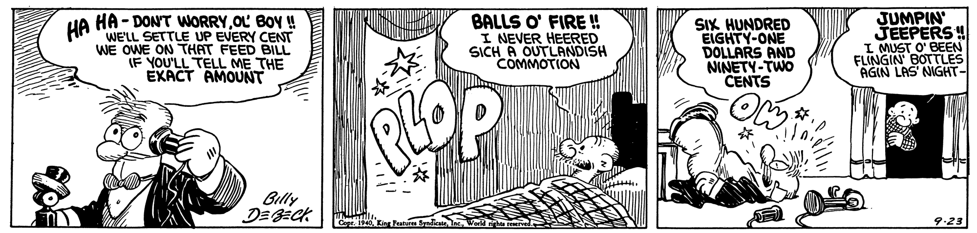 Font OCR: HA HA - DON'T WORRYOL BOY ! WE'LL SETTLE UP EVERY CENT WE OWE ON THAT FEED BILL IF YOU'LL TELL ME THE EXACT AMOUNT BALLS O' FIRE ! I NEVER HEERED SICH A OUTLANDISH COMMOTIONN SIX HUNDRED EIGHTY-ONE DOLLARS AND NINETY-TWO CENTS JUMPIN JEEPERS ! I MUST O' BEEN FLINGIN BOTTLES AGIN LAS' NIGHT- ? Billy 9-23 HA HA - DON'T WORRYOL BOY ! WE'LL SETTLE UP EVERY CENT WE OWE ON THAT FEED BILL IF YOU'LL TELL ME THE EXACT AMOUNT BALLS O' FIRE ! I NEVER HEERED SICH A OUTLANDISH COMMOTIONN SIX HUNDRED EIGHTY-ONE DOLLARS AND NINETY-TWO CENTS JUMPIN JEEPERS ! I MUST O' BEEN FLINGIN BOTTLES AGIN LAS' NIGHT- ? Billy 9-23