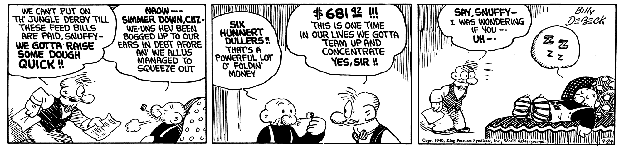 Jaw OCR: Billy WE CANT PUT ON TH' JUNGLE DERBY TILL THESE FEED BILLS ARE PAIDSNUFFY- WE GOTTA RAISE SOME DOUGH QUICK ! NAOW-- SUMMER DOWN.CUZ- WE-UNS HEV BEEN BOGGED UP TO OUR EARS IN DEBT AFORE AN WE ALLUS MANAGED TO SQUEEZE OUT SIX HUNNERT DULLERS! THAT'S A POWERFUL LOT O FOLDIN MONEY $681 12 ! THIS IS ONE TIME (N OUR LIVES WE GOTTA TEAM UP AND CONCENTRATE YESSIR ! SAYSNUFFY- I WAS WONDERING (F YOU UH-. Ceer. 1940World Billy WE CANT PUT ON TH' JUNGLE DERBY TILL THESE FEED BILLS ARE PAIDSNUFFY- WE GOTTA RAISE SOME DOUGH QUICK ! NAOW-- SUMMER DOWN.CUZ- WE-UNS HEV BEEN BOGGED UP TO OUR EARS IN DEBT AFORE AN WE ALLUS MANAGED TO SQUEEZE OUT SIX HUNNERT DULLERS! THAT'S A POWERFUL LOT O FOLDIN MONEY $681 12 ! THIS IS ONE TIME (N OUR LIVES WE GOTTA TEAM UP AND CONCENTRATE YESSIR ! SAYSNUFFY- I WAS WONDERING (F YOU UH-. Ceer. 1940King Features Syndicate