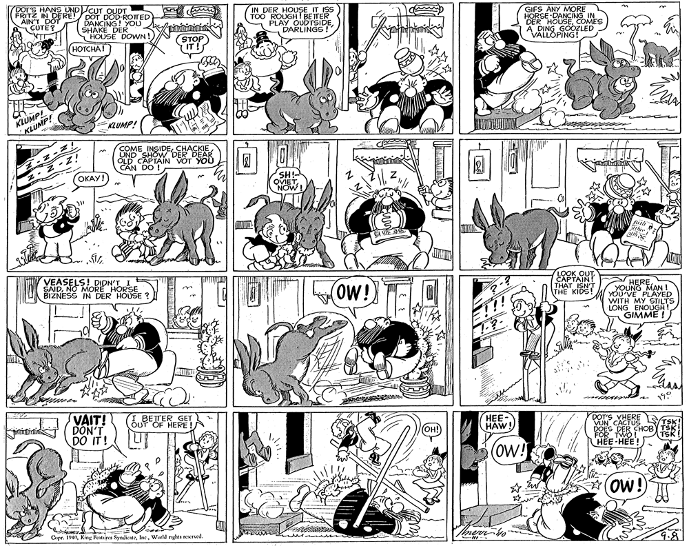 Parallel OCR: DOT'S HANS UNDCUT FRITZ IN DERE!/ DOT DOD-ROTTED DANCING! YOU SHAKE DER "HOUSE DOWN! IN DER HOUSE IT ISS TOO ROUGH! BETER PLAY OUDTSIDEDARLINGS! AINT GIFS ANY MORE HORSE-DANCING IN DER HOUSECOMES A DING GOOZLED VÄLLOPING! (STOP IT! HOTCHA! KLUMP! U KLUMP! KLUMP! NINIZ! OKAY! COME INSIDECHACKIE UND SHOW DER DEAR OLD CAPTAIN VOT YOU CAN DO ! -z-zi SH!- OVIET VEASELS! DIDN'T SAIDNO MORE HORSE BIZNESS IN DER HOUSE (ow! LOOK OUT EXPTAIN! THAT ISN'T THE KIDS HERE YOUNG MAN ! YÓU VE PLAYED WITH MY STILTS LONG ENOUGHI GIMME ! VAIT! DON'T DO IT! LBETTER GET ÕUT OF HERE !A HEE- HAW! DOT'S VHERE VUN CACTUS DOES DER CHOBY TSKI HEE HEE! OH! TSK! (ow! OW! Copr. 1940World nghts reserved. 9.8 DOT'S HANS UNDCUT FRITZ IN DERE!/ DOT DOD-ROTTED DANCING! YOU SHAKE DER "HOUSE DOWN! IN DER HOUSE IT ISS TOO ROUGH! BETER PLAY OUDTSIDEDARLINGS! AINT GIFS ANY MORE HORSE-DANCING IN DER HOUSECOMES A DING GOOZLED VÄLLOPING! (STOP IT! HOTCHA! KLUMP! U KLUMP! KLUMP! NINIZ! OKAY! COME INSIDECHACKIE UND SHOW DER DEAR OLD CAPTAIN VOT YOU CAN DO ! -z-zi SH!- OVIET VEASELS! DIDN'T SAIDNO MORE HORSE BIZNESS IN DER HOUSE (ow! LOOK OUT EXPTAIN! THAT ISN'T THE KIDS HERE YOUNG MAN ! YÓU VE PLAYED WITH MY STILTS LONG ENOUGHI GIMME ! VAIT! DON'T DO IT! LBETTER GET ÕUT OF HERE !A HEE- HAW! DOT'S VHERE VUN CACTUS DOES DER CHOBY TSKI HEE HEE! OH! TSK! (ow! OW! Copr. 1940King Featuires SyndicateWorld nghts reserved. 9.8