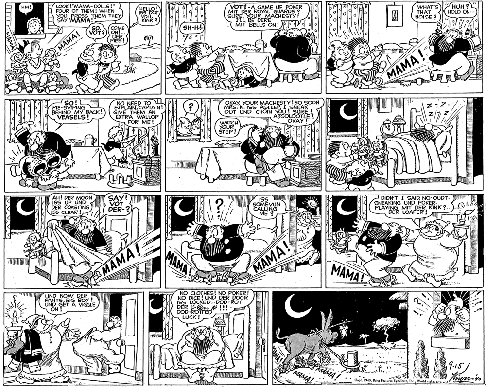 Monochrome OCR: LOOK !"MAMA- DOLLS!" FOUR OF THEM! WHEN YOU PRESS THEM THEY A SAY "MAMA! VOT?-A GAME UF POKER UREYOOYAL GUAROS MIT BELLS ON!EFV WHAT'S THAT NÓISE ? HUH ? HOLD ON-- HM! MACHESTY! KINK SH-HA COME DER (PIES! MAMA! MAMA ! SO! PIE-SVIPING BEHIND MY BACK! VEASELS NO NEED TO EXPLAINCAPTAIN! GIVE THEM ÄN EXTRA WALLOF Je FOR ME! OKAY MRS. K.ISR 'SNEAK OUT UND CHOIN YOU! SURE ! ABSOLOOTLE OKÁY! WATCH YOUR STEP! SAY!T DER-? DIDN'T I SAIDNO OUDT- SNEAKING UND POKER- PLAYING MIT DER KINK ?. DER LOAFER! AH! DER MOON ISS UP UND DER COASTING ISS UW SOMEVUN ISS CLEAR! MAMA MAMA! MAMA! MAMA! UND NOW DER PANTSBIG BOY ! UND' GEF A VIGGLE ON NO CLOTHES! NO POKER! DICE! UND DER DOOR LOCKED..DOD-ROT DER On # !!!- LUCK! 9.15 MAMA! MAMA! Copr. 1940Wald hierr-vo MAM LOOK !"MAMA- DOLLS!" FOUR OF THEM! WHEN YOU PRESS THEM THEY A SAY "MAMA! VOT?-A GAME UF POKER UREYOOYAL GUAROS MIT BELLS ON!EFV WHAT'S THAT NÓISE ? HUH ? HOLD ON-- HM! MACHESTY! KINK SH-HA COME DER (PIES! MAMA! MAMA ! SO! PIE-SVIPING BEHIND MY BACK! VEASELS NO NEED TO EXPLAINCAPTAIN! GIVE THEM ÄN EXTRA WALLOF Je FOR ME! OKAY MRS. K.ISR 'SNEAK OUT UND CHOIN YOU! SURE ! ABSOLOOTLE OKÁY! WATCH YOUR STEP! SAY!T DER-? DIDN'T I SAIDNO OUDT- SNEAKING UND POKER- PLAYING MIT DER KINK ?. DER LOAFER! AH! DER MOON ISS UP UND DER COASTING ISS UW SOMEVUN ISS CLEAR! MAMA MAMA! MAMA! MAMA! UND NOW DER PANTSBIG BOY ! UND' GEF A VIGGLE ON NO CLOTHES! NO POKER! DICE! UND DER DOOR LOCKED..DOD-ROT DER On # !!!- LUCK! 9.15 MAMA! MAMA! Copr. 1940King Pesture SyndicateWald hierr-vo MAM