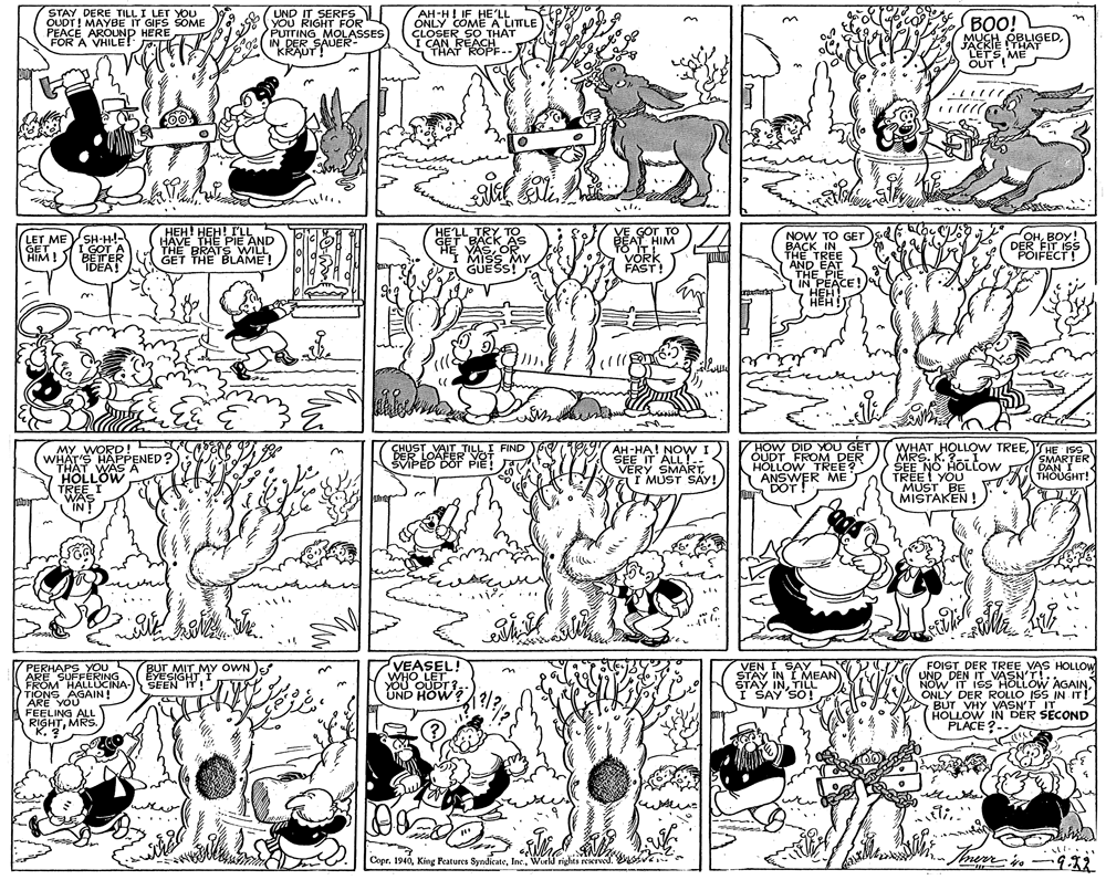 Comics OCR: STAY DERE TILL I LET YOU OUDT! MAYBE IT GIFS SOME PEACEAROUND HERE FOR A VHILET UND IT SERFS YOU RIGHT FOR PUTTING MOLASSES IN DER SAUER- "KRASFADER AH-H! IF HE'LL ONLY COMEA LITTLE CLOSER SO THAT I CAN REACH THAT ROPF.. BOO! MUCH OBLIGEDJACKIE !THAAT LETS ME OUT ! LET MESH-H!- I GOT A BETER IDEA! ??? ???! ?L HAVE THE PIE AND THE BRATS WILL GET THE BLÁME! HE'LL TRY TO GET BACK AS YASOR I MISS MY GUESS! VE GOT TO AT HIM O ITI VOkk FÁST! NOW TO GET BACK IN THE TREE AND EAT THE PIE IN PEACE! S OHBOY! DER FIT ISS POIFECT! GET HIM! HEH ??? HOW DID YOU GE OUDT FROM DER HOLLOW TREE? ANSWER ME DOT! WHAT HOLLOW TREEMRS. K. SEE NO HOLtow TREEI YOU MUST BE MISTAKEN ! YHE ISS SMARTER DAN I THOUGHT! MY WORDRENED?) CHUST VAIT TILLI FIND DER LOAFER YOT SVIPED DOT PIE! SEPHA! NOVWI) SEE IT ALL! VERY SMARTI MUST SAY! THAT WAS A HOLLOW TREE I WAS IN ... VEASEL! WHO LET YOU OUDT ? UND HOW? FOIST DER TREE VAS HOLLOW UND DEN IT VASN'T! NOW IT ISS HOLLOW AGAINONLY DER ROLLO ISS IN IT! BUT VHY VASN'T IT HOLLOW IN DER SECOND PLACE ?-- PERHAPS YOU ARE SUFFERING FROM HALLUCINA- TIONS AGAIN! ARE YOU FEELING ALL RIGHTMRS. K. ? EYESIGHTMY OWN SEEN IT! VEN I SAY STAY IN I MEAN STAY INTILL I SAY SO! BUT MIT Copr. 1940World rights EKrved. STAY DERE TILL I LET YOU OUDT! MAYBE IT GIFS SOME PEACEAROUND HERE FOR A VHILET UND IT SERFS YOU RIGHT FOR PUTTING MOLASSES IN DER SAUER- "KRASFADER AH-H! IF HE'LL ONLY COMEA LITTLE CLOSER SO THAT I CAN REACH THAT ROPF.. BOO! MUCH OBLIGEDJACKIE !THAAT LETS ME OUT ! LET MESH-H!- I GOT A BETER IDEA! ??? ???! ?L HAVE THE PIE AND THE BRATS WILL GET THE BLÁME! HE'LL TRY TO GET BACK AS YASOR I MISS MY GUESS! VE GOT TO AT HIM O ITI VOkk FÁST! NOW TO GET BACK IN THE TREE AND EAT THE PIE IN PEACE! S OHBOY! DER FIT ISS POIFECT! GET HIM! HEH ??? HOW DID YOU GE OUDT FROM DER HOLLOW TREE? ANSWER ME DOT! WHAT HOLLOW TREEMRS. K. SEE NO HOLtow TREEI YOU MUST BE MISTAKEN ! YHE ISS SMARTER DAN I THOUGHT! MY WORDRENED?) CHUST VAIT TILLI FIND DER LOAFER YOT SVIPED DOT PIE! SEPHA! NOVWI) SEE IT ALL! VERY SMARTI MUST SAY! THAT WAS A HOLLOW TREE I WAS IN ... VEASEL! WHO LET YOU OUDT ? UND HOW? FOIST DER TREE VAS HOLLOW UND DEN IT VASN'T! NOW IT ISS HOLLOW AGAINONLY DER ROLLO ISS IN IT! BUT VHY VASN'T IT HOLLOW IN DER SECOND PLACE ?-- PERHAPS YOU ARE SUFFERING FROM HALLUCINA- TIONS AGAIN! ARE YOU FEELING ALL RIGHTMRS. K. ? EYESIGHTMY OWN SEEN IT! VEN I SAY STAY IN I MEAN STAY INTILL I SAY SO! BUT MIT Copr. 1940King Peatures SyndicateWorld rights EKrved.