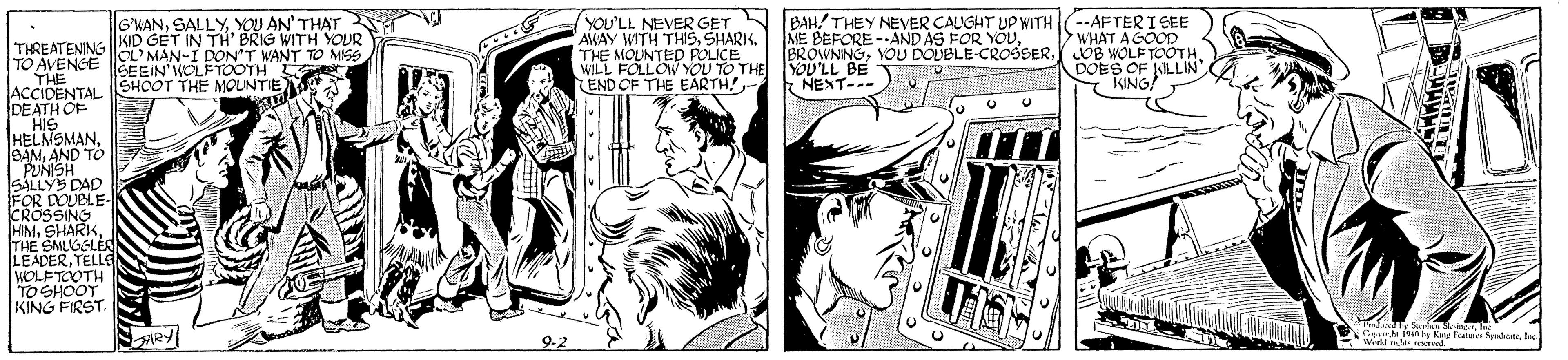 Parallel OCR: --AFTER I SEE WHAT A GOOD BROWNNGOB NOLF TOOTH. DOES OF SILLIN KING! BAHTHEY NEVER CAUGHT UP WITH ME BEFORE -AND AS FOR YOUYOU AN' THAT KID GET IN TH' BRIG WITH YOUR OL'MAN-I DON'T WANT TO MISS SEEIN'WOLFTOOTH L SHOOT THE MOUNTIE YOU'LL NEVER GET AWAY WITH THISSHARIK. THE MOUNTED POLICE WILL FOLLOW YOU TO THE YOU'LL BE END OF THE EARTH THREATENING TO AVENGE |. THE ACCIDENTAL DEATH OF HIS HELMSMANAND TO PUNISH SALLYS DAD FOR DOUBLE- CROSSING HIMTHE SMLGSLER LEADERTELLG WOLFTOOTH TO SHOOT KING FIRST. NENT- ARY 9-2 Gnh Kng Ftua Syt. lee Wied n racr --AFTER I SEE WHAT A GOOD BROWNNGYOU DOUBLE-CROSSEROB NOLF TOOTH. DOES OF SILLIN KING! BAHTHEY NEVER CAUGHT UP WITH ME BEFORE -AND AS FOR YOUYOU AN' THAT KID GET IN TH' BRIG WITH YOUR OL'MAN-I DON'T WANT TO MISS SEEIN'WOLFTOOTH L SHOOT THE MOUNTIE YOU'LL NEVER GET AWAY WITH THISSHARIK. THE MOUNTED POLICE WILL FOLLOW YOU TO THE YOU'LL BE END OF THE EARTH THREATENING TO AVENGE |. THE ACCIDENTAL DEATH OF HIS HELMSMANAND TO PUNISH SALLYS DAD FOR DOUBLE- CROSSING HIMTHE SMLGSLER LEADERTELLG WOLFTOOTH TO SHOOT KING FIRST. NENT- ARY 9-2 Gnh Kng Ftua Syt. lee Wied n racr