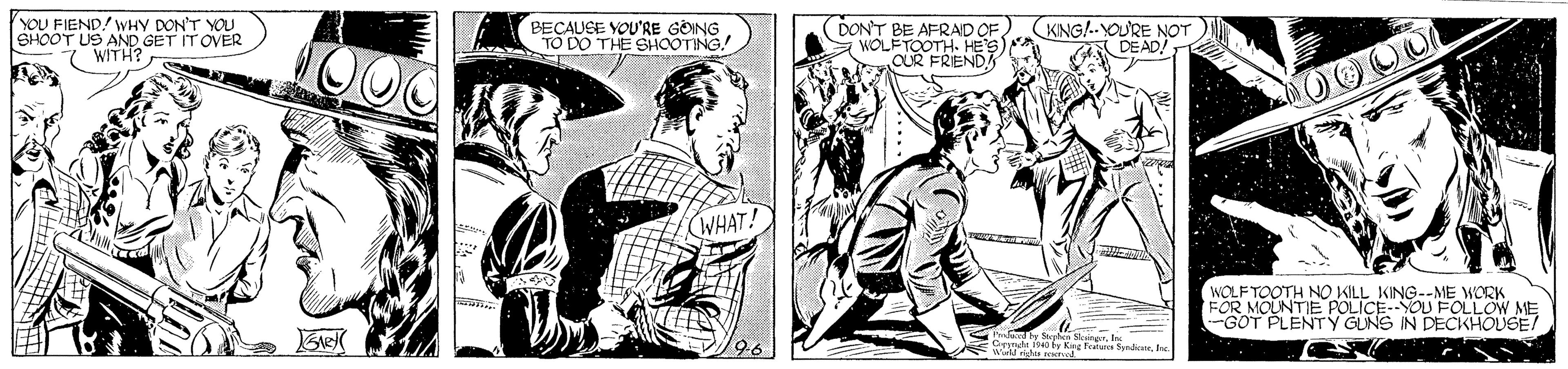 Comic book OCR: YOU FIEND/ WHY DON'T YOU SHOOT US AND GET IT OVER 7 WITH? BECAUEE YOU'RE GÖING TO DO THE SHOOTING! DON'T BE AFRAD OF WOLFTOOTH. HE'S) CUR FRIEND (KNG!.-YOURE NOT DEAD/ WHAT! WOLFTOOTH NO KILL KING--ME WORK FOR MOUNTIE POLICE--YOU FOLLOW ME GOT PLENTY GUNS IN DECKHOUGE! ty Kee Peatare SymdionYOU FIEND/ WHY DON'T YOU SHOOT US AND GET IT OVER 7 WITH? BECAUEE YOU'RE GÖING TO DO THE SHOOTING! DON'T BE AFRAD OF WOLFTOOTH. HE'S) CUR FRIEND (KNG!.-YOURE NOT DEAD/ WHAT! WOLFTOOTH NO KILL KING--ME WORK FOR MOUNTIE POLICE--YOU FOLLOW ME GOT PLENTY GUNS IN DECKHOUGE! ty Kee Peatare Symdion