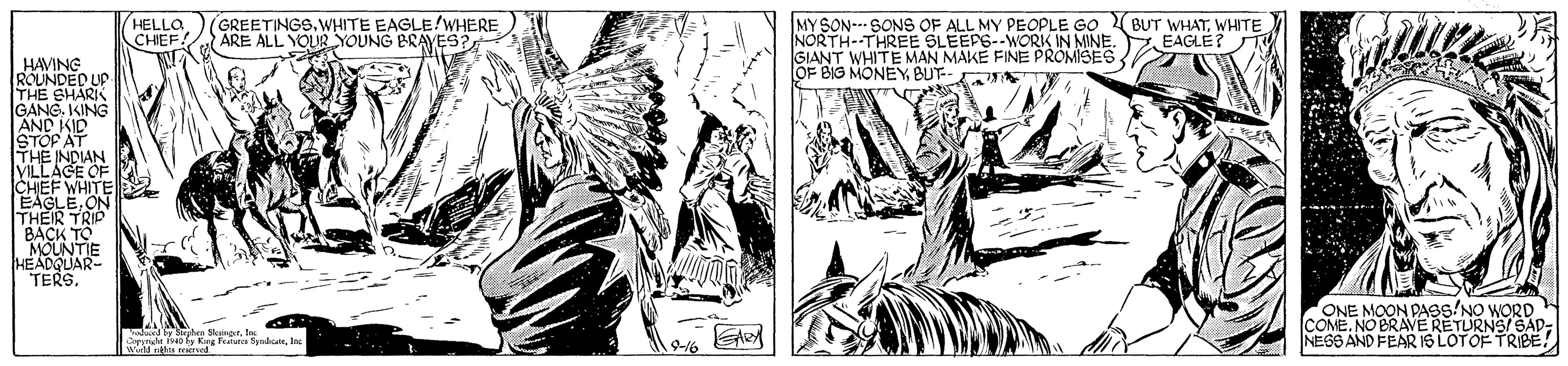 Adaptation OCR: GREETINGS.WHITE EAGLE!WHERE ARE ALL YOUR YOUNG BRAYES? MYSON--- SONS OF ALL MY PEOPLE GO NORTH--THREE SLEEPS--WORK IN MINE. GIANT WHITE MAN MAKE FINE PROMISES OF BIG MONEYBUT- HELLO CHEE BUT WHATWHITE EAGLE? HAVING ROUNDED UP THE SHARK GANG. KING AND KID STOP AT THE INDIAN MLLAGE OF CHEF WHITE P EAGLEON THEIR TRIP BACK TO MOUNTIE HEADQUAR TERS. ONE MOON PASS'NO WORD COME.NO BRAVERETURNS/ SAD- NESS AND FEAR Is LOTOF TRIBE! Wirld es eed 9-16 GREETINGS.WHITE EAGLE!WHERE ARE ALL YOUR YOUNG BRAYES? MYSON--- SONS OF ALL MY PEOPLE GO NORTH--THREE SLEEPS--WORK IN MINE. GIANT WHITE MAN MAKE FINE PROMISES OF BIG MONEYBUT- HELLO CHEE BUT WHATWHITE EAGLE? HAVING ROUNDED UP THE SHARK GANG. KING AND KID STOP AT THE INDIAN MLLAGE OF CHEF WHITE P EAGLEON THEIR TRIP BACK TO MOUNTIE HEADQUAR TERS. ONE MOON PASS'NO WORD COME.NO BRAVERETURNS/ SAD- NESS AND FEAR Is LOTOF TRIBE! Wirld es eed 9-16
