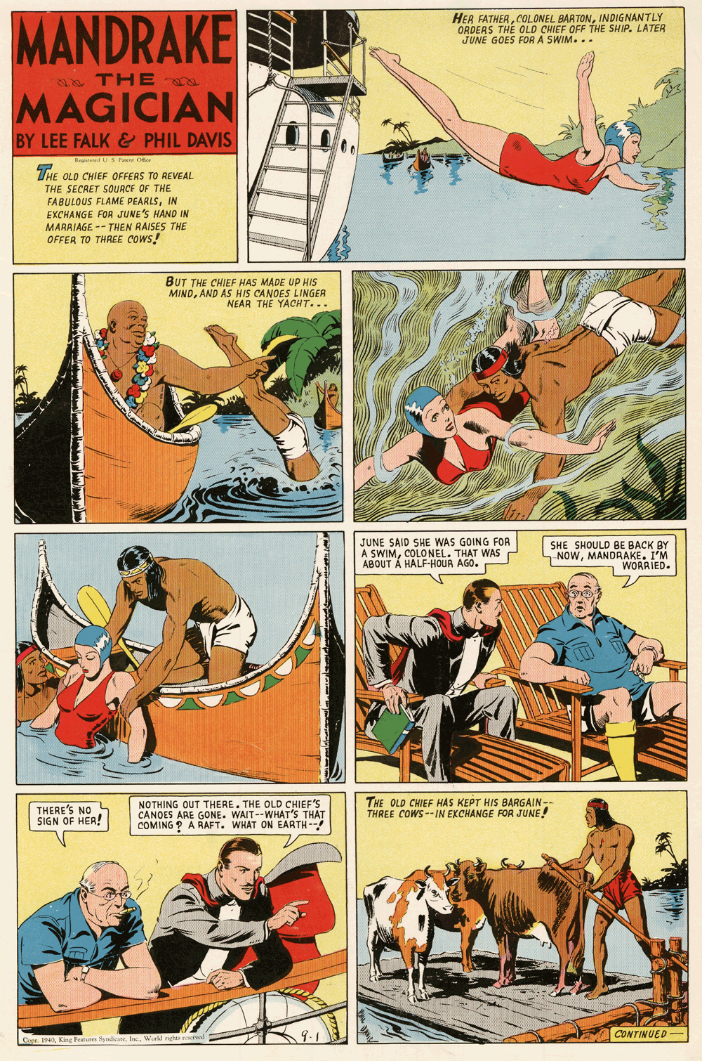 Comics OCR: MANDRAKE MAGICIAN HER FATHERINDIGNANTLY ORDERS THE OLD CHIEF OFF THE SHIP. LATER JUNE GOES FOR A SWIM... 2 THE BY LEE FALK & PHIL DAVIS Re dS Pue Oier THE OLD CHIEF OFFERS TO REVEAL THE SECRET SOUACE OF THE FABULOUS FLAME PEARLSIN EXCHANGE FOR JUNE'S HAND IN MARAIAGE -- THEN RAISES THE OFFER TO THREE COWS! BUT THE CHIEF HAS MADE UP HIS MINDAND AS HIS CANOES LINGER NEAR THE YACHT... JUNE SAID SHE WAS GOING FOR A SWIMCOLONEL. THAT WAS ABOUT Á HALF-HOUR AGO. SHE SHOULD BE BACK BY NOWMANDRAKE. I'M WORAIED. THERE'S NO L SIGN OF HER! NOTHING OUT THERE. THE OLD CHIEF'S CANOES ARE GONE. WAIT--WHAT'S THAT COMING ? A RAFT. WHAT ON EARTH-- THE OLD CHIEF HAS KEPT HIS BARGAIN- THREE COWS--IN EXCHANGE FOR JUNE! CONTINUED- Crpr. 194King Featen fyd MANDRAKE MAGICIAN HER FATHERCOLONEL BARTONINDIGNANTLY ORDERS THE OLD CHIEF OFF THE SHIP. LATER JUNE GOES FOR A SWIM... 2 THE BY LEE FALK & PHIL DAVIS Re dS Pue Oier THE OLD CHIEF OFFERS TO REVEAL THE SECRET SOUACE OF THE FABULOUS FLAME PEARLSIN EXCHANGE FOR JUNE'S HAND IN MARAIAGE -- THEN RAISES THE OFFER TO THREE COWS! BUT THE CHIEF HAS MADE UP HIS MINDAND AS HIS CANOES LINGER NEAR THE YACHT... JUNE SAID SHE WAS GOING FOR A SWIMCOLONEL. THAT WAS ABOUT Á HALF-HOUR AGO. SHE SHOULD BE BACK BY NOWMANDRAKE. I'M WORAIED. THERE'S NO L SIGN OF HER! NOTHING OUT THERE. THE OLD CHIEF'S CANOES ARE GONE. WAIT--WHAT'S THAT COMING ? A RAFT. WHAT ON EARTH-- THE OLD CHIEF HAS KEPT HIS BARGAIN- THREE COWS--IN EXCHANGE FOR JUNE! CONTINUED- Crpr. 194King Featen fyd