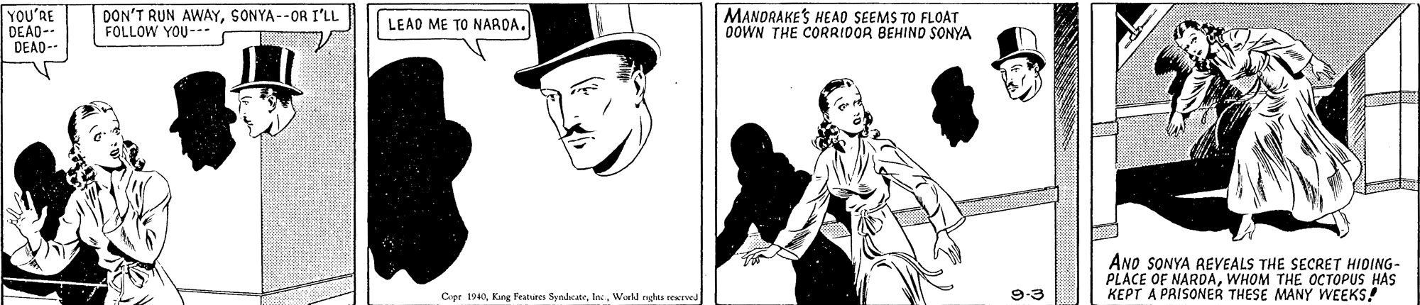 Hat OCR: YOU'RE DEAO-- DEAD-- DON'T RUN AWAYSONYA--OR I'LL FOLLOW YOU- MANORAKES HEAO SEEMS TO FLOAT OOWN THE CORRIDOR BEHIND SONYA LEAD ME TO NARDA. ANO SONYA BEVEALS THE SECRET HIDING- PLACE OF NARDAWHOM THE OCTOPUS HAS KEPT A PRISONER THESE MANY WEEKS! Cepr 1940Workl nghes rerved 9-3 YOU'RE DEAO-- DEAD-- DON'T RUN AWAYSONYA--OR I'LL FOLLOW YOU- MANORAKES HEAO SEEMS TO FLOAT OOWN THE CORRIDOR BEHIND SONYA LEAD ME TO NARDA. ANO SONYA BEVEALS THE SECRET HIDING- PLACE OF NARDAWHOM THE OCTOPUS HAS KEPT A PRISONER THESE MANY WEEKS! Cepr 1940Kang Featuren SyndcateWorkl nghes rerved 9-3