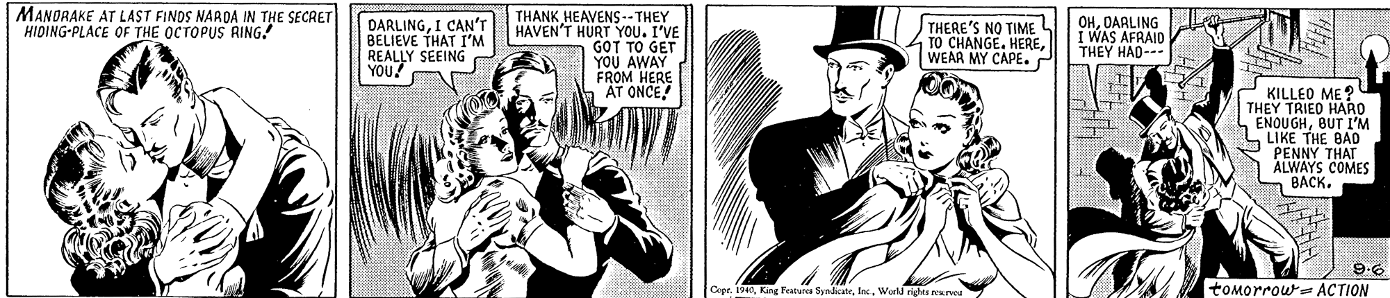 Illustration OCR: MANORAKE AT LAST FINDS NARDA IN THE SECRET HIDING-PLACE OF THE OCTOPUS RING! THANK HEAVENS-- THEY HAVEN'T HURT YOU. I'VE GOT TO GET YOU AWAY FROM HERE AT ONCE! THERE'S NO TIME TO CHANGE. HEREWEAR MY CAPE. P DARLINGI CAN'T BELIEVE THAT I'M REALLY SEEING YOU! OHDARLING I WAS AFRAID THEY HAD--- KILLEO ME? THEY TRIEO HARO ENQUGHBUT I'M LIKE THE BAD PENNY THAT ALWAYS COMES BACK. ? 9.6 tomorrow= ACTION Copr. 1940World rights sexrvoa MANORAKE AT LAST FINDS NARDA IN THE SECRET HIDING-PLACE OF THE OCTOPUS RING! THANK HEAVENS-- THEY HAVEN'T HURT YOU. I'VE GOT TO GET YOU AWAY FROM HERE AT ONCE! THERE'S NO TIME TO CHANGE. HEREWEAR MY CAPE. P DARLINGI CAN'T BELIEVE THAT I'M REALLY SEEING YOU! OHDARLING I WAS AFRAID THEY HAD--- KILLEO ME? THEY TRIEO HARO ENQUGHBUT I'M LIKE THE BAD PENNY THAT ALWAYS COMES BACK. ? 9.6 tomorrow= ACTION Copr. 1940King Features SyndicateWorld rights sexrvoa