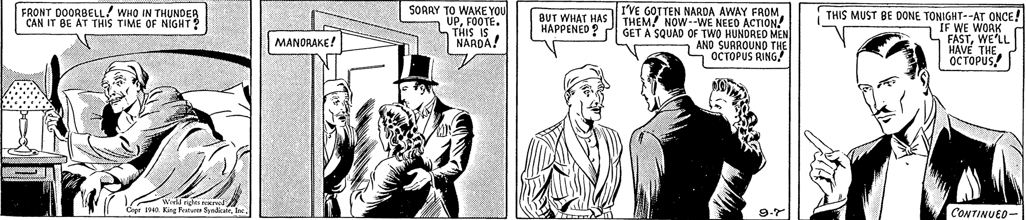 Art OCR: FRONT DOORBELL! WHO IN THUNDER CAN IT BE AT THIS TIME OF NIGHT? SOARY TO WAKE YOU UPFOOTE. THIS IS NARDA! THIS MUST BE DONE TONIGHT--ATr ONCE! IF WE WOAK FASTWE'LL HAVE THE. OCTOPUS BUT WHAT HASEVE GOTTEN NARDA AWAY FROM THEM! NOW--WE NEED ACTION! GET A SQUAD OF TWO HUNDRED MEN AND SURROUND THE OCTOPUS RING HAPPENEO ? MANORAKE! Weeld rights reKIved Cepe 1940. King Festure SyndicateInc. CONTINUED- FRONT DOORBELL! WHO IN THUNDER CAN IT BE AT THIS TIME OF NIGHT? SOARY TO WAKE YOU UPFOOTE. THIS IS NARDA! THIS MUST BE DONE TONIGHT--ATr ONCE! IF WE WOAK FASTWE'LL HAVE THE. OCTOPUS BUT WHAT HASEVE GOTTEN NARDA AWAY FROM THEM! NOW--WE NEED ACTION! GET A SQUAD OF TWO HUNDRED MEN AND SURROUND THE OCTOPUS RING HAPPENEO ? MANORAKE! Weeld rights reKIved Cepe 1940. King Festure SyndicateInc. CONTINUED-