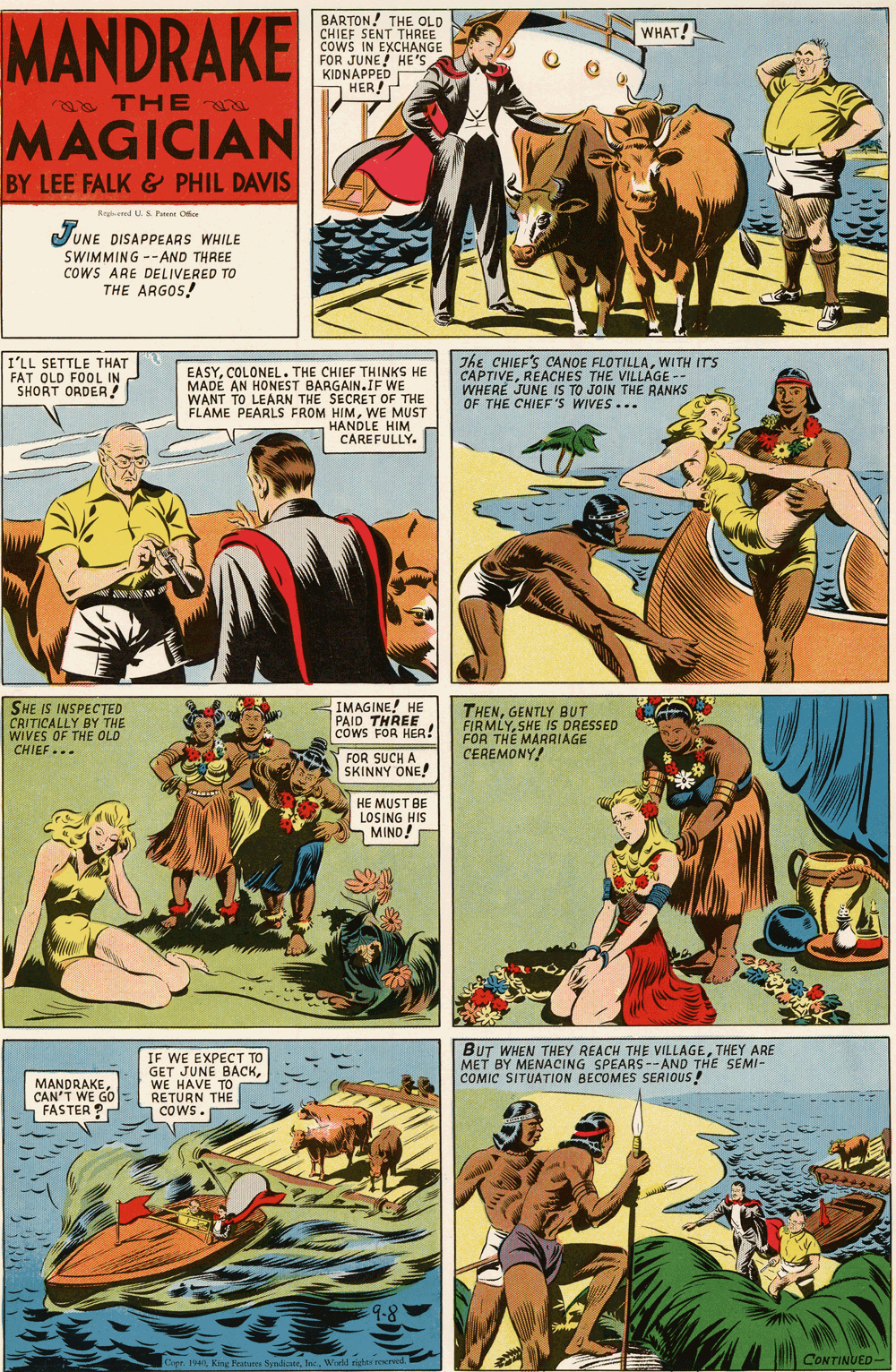 Adaptation OCR: MANDRAKE BARTON! THE OLD CHIEF SENT THREE cowS IN EXCHANGE FOR JUNE! HE'S KIDNAPPED HER! WHAT! a THE MAGICIAN BY LEE FALK & PHIL DAVIS Raged U S Pten Ofiee JUNE DISAPPEARS WHILE SWIMMING --AND THREE COWS ARE DELIVERED TO THE ARGOS! I'LL SETTLE THAT FAT OLD FOOL IN SHORT ORDER ! EASYCOLONEL. THE CHIEF THINKS HE MADE AN HONEST BARGAIN.IF WE WANT TO LEARN THE SECRET OF THE FLAME PEARLS FROM HIMWE MUST HANDLE HIM CAREFULLY. The CHIEF'S CANOE FLOTILLAWITH ITS CAPTIVEREACHES THE VILLAGE -- WHERE JUNE IS TO JOIN THE RANKS OF THE CHIEF'S WIVES... SHE IS INSPECTED CRITICALLY BY THE WIVES OF THE OLD CHIEF... IMAGINE! HE PAID THREE cowS FOR HER! THENGENTLY BUT FIRMLYSHE IS DRESSED FOR THE MARRIAGE CEREMONY! FOR SUCH A SKINNY ONE! HE MUST BE LOSING HIS MIND! MANDRAKECAN'T WE GO FASTER ? IF WE EXPECT TO GET JUNE BACKWE HAVE TO RETURN THE COws- BUT WHEN THEY REACH THE VILLAGETHEY ARE MET BY MENACING SPEARS --AND THE SEMI- COMIC SITUATION BECOMES SERIOUS! COWS. CONTINUED- FUope 194Inc. Wadd nighet reeed MANDRAKE BARTON! THE OLD CHIEF SENT THREE cowS IN EXCHANGE FOR JUNE! HE'S KIDNAPPED HER! WHAT! a THE MAGICIAN BY LEE FALK & PHIL DAVIS Raged U S Pten Ofiee JUNE DISAPPEARS WHILE SWIMMING --AND THREE COWS ARE DELIVERED TO THE ARGOS! I'LL SETTLE THAT FAT OLD FOOL IN SHORT ORDER ! EASYCOLONEL. THE CHIEF THINKS HE MADE AN HONEST BARGAIN.IF WE WANT TO LEARN THE SECRET OF THE FLAME PEARLS FROM HIMWE MUST HANDLE HIM CAREFULLY. The CHIEF'S CANOE FLOTILLAWITH ITS CAPTIVEREACHES THE VILLAGE -- WHERE JUNE IS TO JOIN THE RANKS OF THE CHIEF'S WIVES... SHE IS INSPECTED CRITICALLY BY THE WIVES OF THE OLD CHIEF... IMAGINE! HE PAID THREE cowS FOR HER! THENGENTLY BUT FIRMLYSHE IS DRESSED FOR THE MARRIAGE CEREMONY! FOR SUCH A SKINNY ONE! HE MUST BE LOSING HIS MIND! MANDRAKECAN'T WE GO FASTER ? IF WE EXPECT TO GET JUNE BACKWE HAVE TO RETURN THE COws- BUT WHEN THEY REACH THE VILLAGETHEY ARE MET BY MENACING SPEARS --AND THE SEMI- COMIC SITUATION BECOMES SERIOUS! COWS. CONTINUED- FUope 194King Features SyndcneInc. Wadd nighet reeed