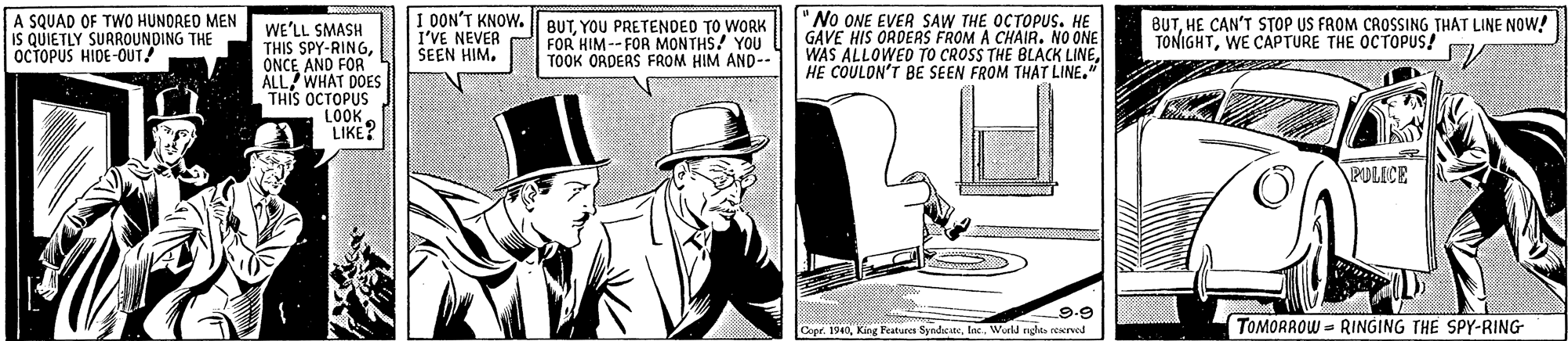 Suit OCR: A SQUAD OF TWO HUNDRED MEN IS QUIETLY SURROUNDING THE OCTOPUS HIDE-OUT! I OON'T KNOW. BUT. YOU PRETENDED TO WORK I'VE NEVER SEEN HIM. 'No ONE EVER SAW THE OCTOPUS. HE GAVE HIS ORDERS FROM A CHAIR. NO ONE WAS ALLOWED TO CROSS THE BLACK LINEHE COULON'T BE SEEN FROM THAT LINE." BUTHE CAN'T STOP US FROM CROSSING THAT LINE NOW! TONIGHTWE CAPTURE THE OCTOPUS! WE'LL SMASH THIS SPY-RINGONCE AND FOR ALL WHAT DOES THIS OCTOPUS LOOK LIKE? FOR HIM --FOR MONTHS! YOU TOOK ORDERS FROM HIM AND-- PULICE L9.9 Cope. 1940Werld ndte peervod (TOMORAOW = RINGING THE SPY-RING A SQUAD OF TWO HUNDRED MEN IS QUIETLY SURROUNDING THE OCTOPUS HIDE-OUT! I OON'T KNOW. BUT. YOU PRETENDED TO WORK I'VE NEVER SEEN HIM. 'No ONE EVER SAW THE OCTOPUS. HE GAVE HIS ORDERS FROM A CHAIR. NO ONE WAS ALLOWED TO CROSS THE BLACK LINEHE COULON'T BE SEEN FROM THAT LINE." BUTHE CAN'T STOP US FROM CROSSING THAT LINE NOW! TONIGHTWE CAPTURE THE OCTOPUS! WE'LL SMASH THIS SPY-RINGONCE AND FOR ALL WHAT DOES THIS OCTOPUS LOOK LIKE? FOR HIM --FOR MONTHS! YOU TOOK ORDERS FROM HIM AND-- PULICE L9.9 Cope. 1940King Featurea SyndcateWerld ndte peervod (TOMORAOW = RINGING THE SPY-RING