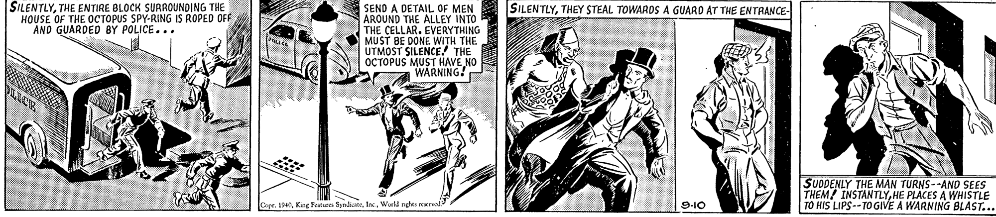 Illustration OCR: SILENTLYTHE ENTIRE BLOCK SURROUNDING THE HOUSE OF THE OCTOPUS SPY-RING IS ROPED OFF AND GUARDED BY POLICE... SEND A DETAIL OF MEN AROUND THE ALLEY INTO THE CELLAR. EVERYTHING MUST BE DONE WITH THE UTMOST SILENCE! THE OCTOPUS MUST HAVE NO WARNING! SILENTLYTHEY STEAL TOWARDS A GUARD AT THE ENTRANCE- SUDDENLY THE MAN TURNS--AND SEES THEM INSTANTLYHE PLACES A WHISTLE TO HIS LIPS--TOGIVE A WARNING BLAST... Cer. 1940Wurld rghts rexrved 9-10 SILENTLYTHE ENTIRE BLOCK SURROUNDING THE HOUSE OF THE OCTOPUS SPY-RING IS ROPED OFF AND GUARDED BY POLICE... SEND A DETAIL OF MEN AROUND THE ALLEY INTO THE CELLAR. EVERYTHING MUST BE DONE WITH THE UTMOST SILENCE! THE OCTOPUS MUST HAVE NO WARNING! SILENTLYTHEY STEAL TOWARDS A GUARD AT THE ENTRANCE- SUDDENLY THE MAN TURNS--AND SEES THEM INSTANTLYHE PLACES A WHISTLE TO HIS LIPS--TOGIVE A WARNING BLAST... Cer. 1940Kine Festures SyndicateWurld rghts rexrved 9-10