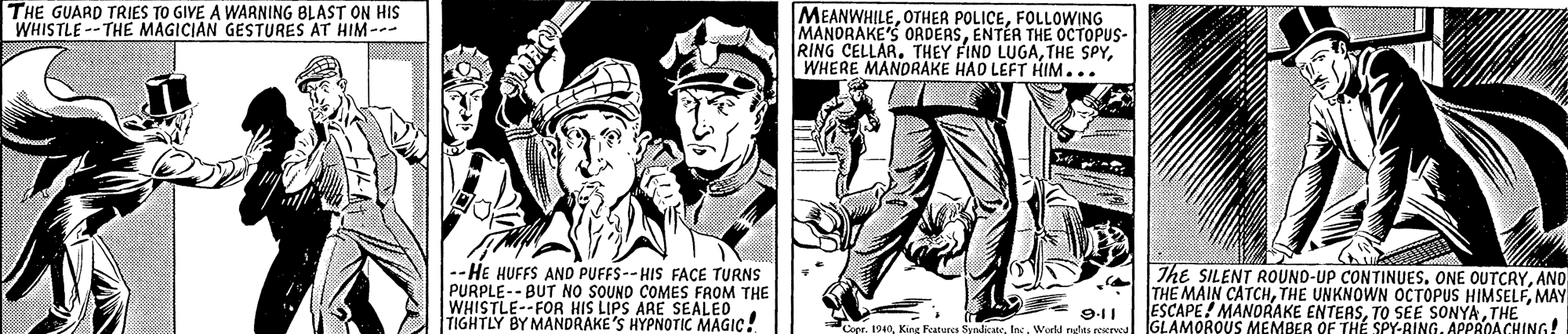 Poster OCR: THE GUARD TRIES TO GIVE A WARNING BLAST ON HIS WHISTLE --THE MAGICIAN GESTURES AT HIM--- MEANWHILEFOLLOWING MANORAKE'S ORDERSENTÉR THE OCTOPUS- RING CELLAR. THEY FIND LUGAWHERE MANORAKE HAD LEFT HIM... -- HE HUFFS AND PUFFS--HIS FACE TURNS PURPLE-- BUT NO SOUNO COMES FROM THE WHISTLE--FOR HIS LIPS ARE SEALEO TIGHTLY BY MANDRAKE'S HYPNOTIC MAGIC! The SILENT ROUND-UP CONTINUES. ONE OUTCRYANO THE MAIN CATCHMAY ESCAPE ! MANORAKE ENTEASTHE GLAMOROUS MEMBER OF TH? SPY-BINGAPPROACHING! 9-11 Ceer. 1940Worll ngts THE GUARD TRIES TO GIVE A WARNING BLAST ON HIS WHISTLE --THE MAGICIAN GESTURES AT HIM--- MEANWHILEOTHER POLICEFOLLOWING MANORAKE'S ORDERSENTÉR THE OCTOPUS- RING CELLAR. THEY FIND LUGATHE SPYWHERE MANORAKE HAD LEFT HIM... -- HE HUFFS AND PUFFS--HIS FACE TURNS PURPLE-- BUT NO SOUNO COMES FROM THE WHISTLE--FOR HIS LIPS ARE SEALEO TIGHTLY BY MANDRAKE'S HYPNOTIC MAGIC! The SILENT ROUND-UP CONTINUES. ONE OUTCRYANO THE MAIN CATCHTHE UNKNOWN OCTOPUS HIMSELFMAY ESCAPE ! MANORAKE ENTEASTO SEE SONYATHE GLAMOROUS MEMBER OF TH? SPY-BINGAPPROACHING! 9-11 Ceer. 1940King Features SyndicateWorll ngts