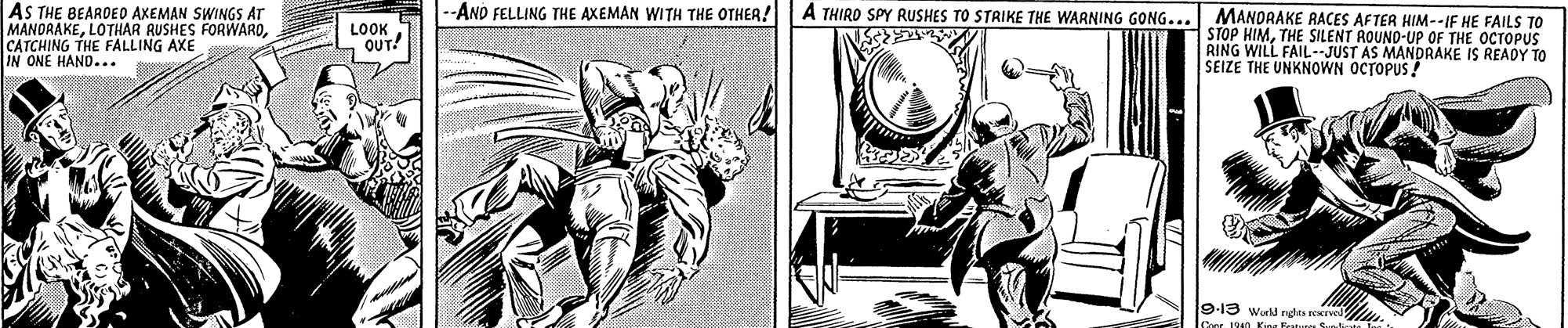Fiction OCR: AS THE BEARDEO AKEMAN SWINGS AT MANORAKECATCHING THE FALLING AXE IN ONE HAND... --AND FELLING THE AXEMAN WITH THE OTHER! A THIRD SPY RUSHES TO STRIKE THE WARNING GONG... MANDRAKE RACES AFTER HIM--IF HE FAILS TO LOOK OUT! STOP HIMTHE SILENT AOUND-UP OF THE OCTOPUS RING WILL FAIL- JUST AS MANDRAKE IS READY TO SEIZE THE UNKNOWN OCTOPUS! 9-13 wurld rghes - 1940 King Frt AS THE BEARDEO AKEMAN SWINGS AT MANORAKELOTHAR RUSHES FORWARDCATCHING THE FALLING AXE IN ONE HAND... --AND FELLING THE AXEMAN WITH THE OTHER! A THIRD SPY RUSHES TO STRIKE THE WARNING GONG... MANDRAKE RACES AFTER HIM--IF HE FAILS TO LOOK OUT! STOP HIMTHE SILENT AOUND-UP OF THE OCTOPUS RING WILL FAIL- JUST AS MANDRAKE IS READY TO SEIZE THE UNKNOWN OCTOPUS! 9-13 wurld rghes - 1940 King Frt