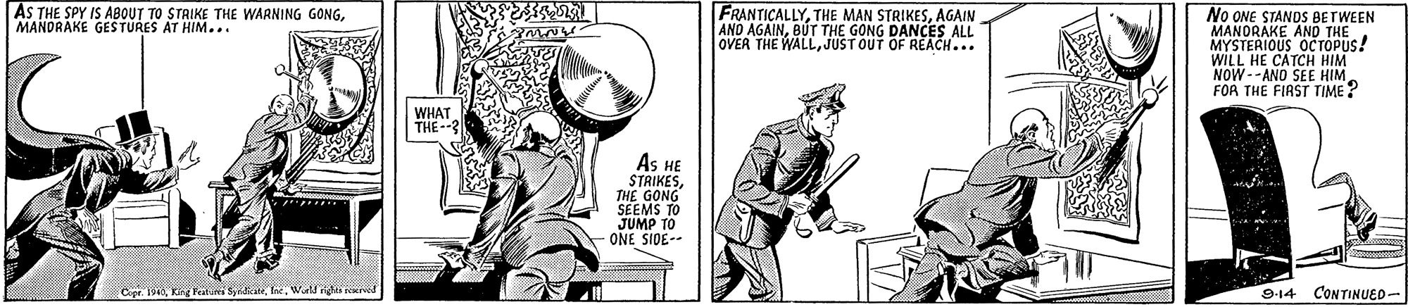 Fictional character OCR: AS THE SPY IS ABOUT TO STRIKE THE WARNING GONGMANDRAKE GESTURES AT HIM.. FRANTICALLYAGAIN AND AGAINBUT THE GONG DANCES ALL OVER THE WALLJUST OUT OF REACH... No ONE STANDS BETWEEN MANORAKE AND THE MYSTERIOUS OCTOPUS! WILL HE CATCH HIM NOW--ANO SEE HIM FOR THE FIAST TIME ? WHAT THE--3 As HE STRIKESTHE GONG SEEMS TO JUMP TO ONE SIDE-- Copr. 1940World righea ed CONTINUED- 914 AS THE SPY IS ABOUT TO STRIKE THE WARNING GONGMANDRAKE GESTURES AT HIM.. FRANTICALLYTHE MAN STRIKESAGAIN AND AGAINBUT THE GONG DANCES ALL OVER THE WALLJUST OUT OF REACH... No ONE STANDS BETWEEN MANORAKE AND THE MYSTERIOUS OCTOPUS! WILL HE CATCH HIM NOW--ANO SEE HIM FOR THE FIAST TIME ? WHAT THE--3 As HE STRIKESTHE GONG SEEMS TO JUMP TO ONE SIDE-- Copr. 1940Kg Veatuni SyricateWorld righea ed CONTINUED- 914