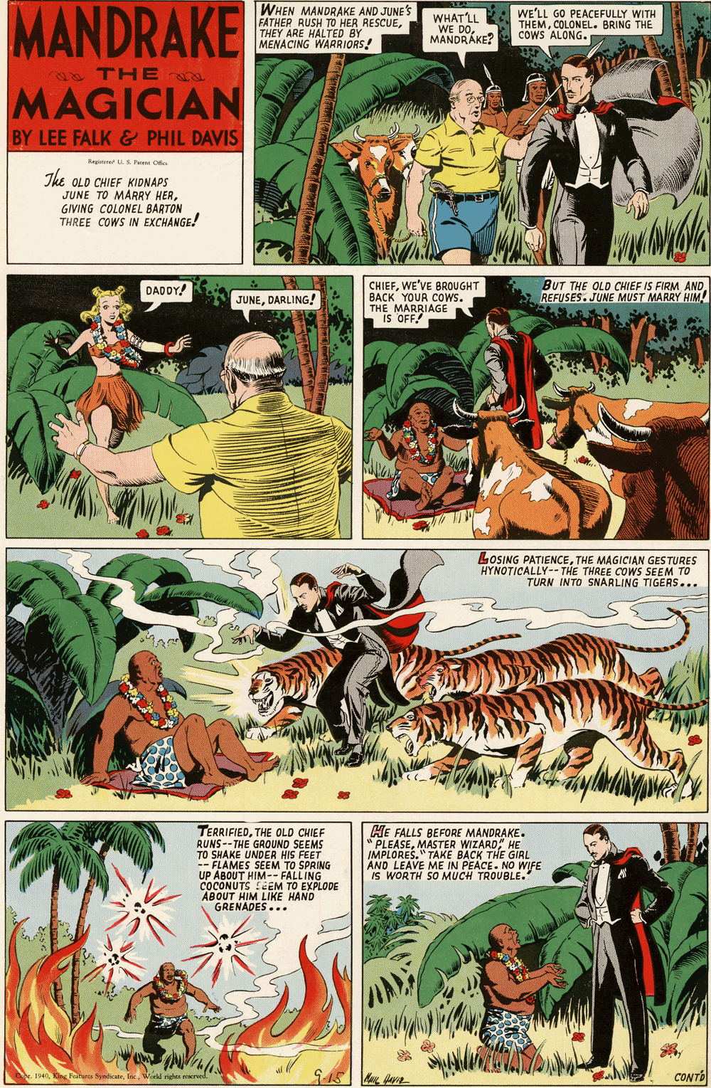 Fictional character OCR: MANDRAKE WHEN MANDRAKE AND JUNE'S FATHER RUSH TO HER RESCUETHEY ARE HALTED BY MENACING WARRIORS! WHATLL WE DOMANDRÁKE? WE'LL GO PEACEFULLY WITH THEMCOLONEL. BRING THE COWS ALONG. a THE a MAGICIAN BY LEE FALK & PHIL DAVIS Kegatn S Parent O The OLD CHIEF KIDNAPS JUNE TO MARRY HERGIVING COLONEL BARTON THREE COWS IN EXCHANGE! CHIEFWE'VE BROUGHT BUT THE OLD CHIEF IS FIRM AND REFUSES. JUNE MUST MARRY HIM DADOY! DACK YOUR COWS. THE MARRIAGE IS OFF JUNEDARLING! LOSING PATIENCETHE MAGICIAN GES TURES HYNOTICALLY-- THE THREE COWS SEEM TO TURN INTO SNARLING TIGERS... TERRIFIEDTHE OLD CHIEF RUNS--THE GROUND SEEMS TO SHAKE UNDER HIS FEET -- FLAMES SEEM TO SPRING UP ABOUT HIM-- FALLING COCONUTS LCEM TO EXPLODE ABOUT HIM LIKE HAND GRENADES... HE FALLS BEFORE MANDRAKE. " PLEASEMASTER WIZARD" HE IMPLORES." TAKE BACK THE GIRL AND LEAVE ME IN PEACE. NO WIFE IS WORTH SO MUCH TROUBLE. CONTO MANDRAKE WHEN MANDRAKE AND JUNE'S FATHER RUSH TO HER RESCUETHEY ARE HALTED BY MENACING WARRIORS! WHATLL WE DOMANDRÁKE? WE'LL GO PEACEFULLY WITH THEMCOLONEL. BRING THE COWS ALONG. a THE a MAGICIAN BY LEE FALK & PHIL DAVIS Kegatn S Parent O The OLD CHIEF KIDNAPS JUNE TO MARRY HERGIVING COLONEL BARTON THREE COWS IN EXCHANGE! CHIEFWE'VE BROUGHT BUT THE OLD CHIEF IS FIRM AND REFUSES. JUNE MUST MARRY HIM DADOY! DACK YOUR COWS. THE MARRIAGE IS OFF JUNEDARLING! LOSING PATIENCETHE MAGICIAN GES TURES HYNOTICALLY-- THE THREE COWS SEEM TO TURN INTO SNARLING TIGERS... TERRIFIEDTHE OLD CHIEF RUNS--THE GROUND SEEMS TO SHAKE UNDER HIS FEET -- FLAMES SEEM TO SPRING UP ABOUT HIM-- FALLING COCONUTS LCEM TO EXPLODE ABOUT HIM LIKE HAND GRENADES... HE FALLS BEFORE MANDRAKE. " PLEASEMASTER WIZARD" HE IMPLORES." TAKE BACK THE GIRL AND LEAVE ME IN PEACE. NO WIFE IS WORTH SO MUCH TROUBLE. CONTO