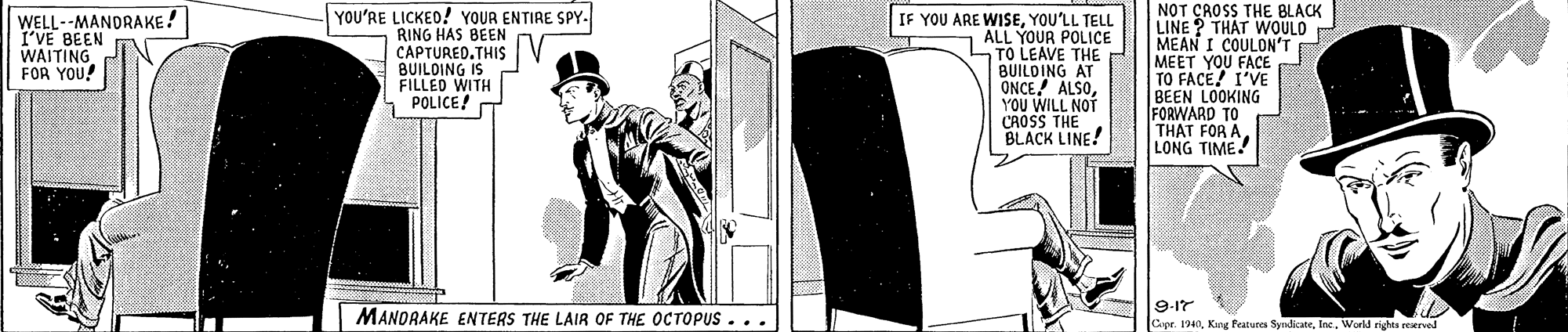 Illustration OCR: YOU'RE LICKEO! YOUR ENTIRE SPY. RING HAS BEEN CAPTURED.THIS BUILDING IS FILLED WITH POLICE! NOT CROSS THE BLACK LINE? THAT WOULD MEAN I COULON'T MEET YOU FACE TO FACE! I'VE BEEN LOOKING FORWARD TO THAT FOR A LONG TIME! WELL--MANDRAKE! I'VE BEEN WAITING FOR YOU! IF YOU ARE WISEYOU'LL TELL ALL YOUR POLICE TO LEAVE THE BUILOING AT ONCE ALSOYOU WILL NOT CAOSS THE BLACK LINE! 9-17 MANDRAKE ENTERS THE LAIR OF THE OCTOPUS... Cpr. 1940Inc. World rights reerved YOU'RE LICKEO! YOUR ENTIRE SPY. RING HAS BEEN CAPTURED.THIS BUILDING IS FILLED WITH POLICE! NOT CROSS THE BLACK LINE? THAT WOULD MEAN I COULON'T MEET YOU FACE TO FACE! I'VE BEEN LOOKING FORWARD TO THAT FOR A LONG TIME! WELL--MANDRAKE! I'VE BEEN WAITING FOR YOU! IF YOU ARE WISEYOU'LL TELL ALL YOUR POLICE TO LEAVE THE BUILOING AT ONCE ALSOYOU WILL NOT CAOSS THE BLACK LINE! 9-17 MANDRAKE ENTERS THE LAIR OF THE OCTOPUS... Cpr. 1940Kang Featurea SyndicateInc. World rights reerved