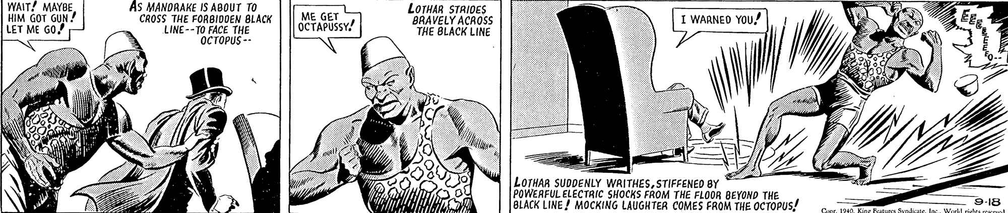 Illustration OCR: WAIT! MAYBE As MANORAKE IS ABOUT TO HIM GOT GUN! LET ME GO! ME GET OCTAPUSSY! LOTHAR STRIDES BRAVELY ACROSS THE BLACK LINE WARNED YOU! CROSS THE FORBIDDEN BLACK LINE -- TO FACE THE OCTOPUS - LOTHAR SUDDENLY WRITHESSTIFFENED BY POWEAFUL ELECTRIC SHOCKS FROM THE FLOOR BEYOND THE BLACK LINE! MOCKING LAUGHTER COMES FROM THE OCTOPUS! 9-18 ar. 1940loc. Wedl rides rrrol WAIT! MAYBE As MANORAKE IS ABOUT TO HIM GOT GUN! LET ME GO! ME GET OCTAPUSSY! LOTHAR STRIDES BRAVELY ACROSS THE BLACK LINE WARNED YOU! CROSS THE FORBIDDEN BLACK LINE -- TO FACE THE OCTOPUS - LOTHAR SUDDENLY WRITHESSTIFFENED BY POWEAFUL ELECTRIC SHOCKS FROM THE FLOOR BEYOND THE BLACK LINE! MOCKING LAUGHTER COMES FROM THE OCTOPUS! 9-18 ar. 1940King Batures Syrdicateloc. Wedl rides rrrol