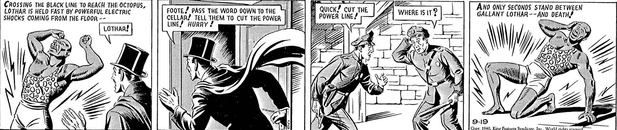 Font OCR: CROSSING THE BLACK LINE TO REACH THE OCTOPUSLOTHAR IS HELO FAST BY POWERFUL ELECTRIC SHOCKS COMING FROM THE FLO0R - FOOTE! PASS THE WORD DOWN TO THE CELLAR! TELL THEM TO CUT THE POWER LINE! HURRY! QUICK! CUT THE POWER LINE! ANO ONLY SECONOS STAND BETWEEN GALLANT LOTHAR --AND DEATH! WHERE IS IT? LOTHAR! 9-19 1940Wordd rids rTe CROSSING THE BLACK LINE TO REACH THE OCTOPUSLOTHAR IS HELO FAST BY POWERFUL ELECTRIC SHOCKS COMING FROM THE FLO0R - FOOTE! PASS THE WORD DOWN TO THE CELLAR! TELL THEM TO CUT THE POWER LINE! HURRY! QUICK! CUT THE POWER LINE! ANO ONLY SECONOS STAND BETWEEN GALLANT LOTHAR --AND DEATH! WHERE IS IT? LOTHAR! 9-19 1940Kine Featups Syndicabe. IngWordd rids rTe