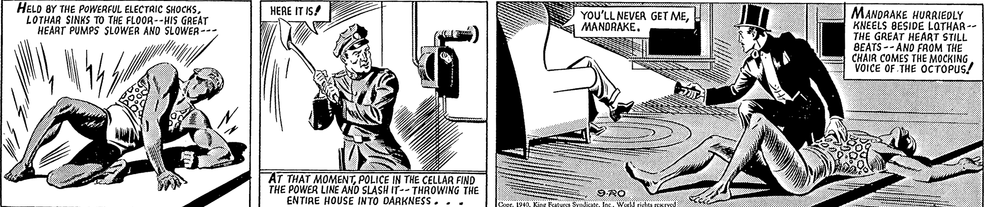 Elbow OCR: HELD BY THE POWERFUL ELECTRIC SHOCKSLOTHAR SINKS TO THE FLOOR--HIS GREAT HEART PUMPS SLOWER ANO SLOWER-- HERE IT IS! MANDRAKE HURRIEDLY KNEELS BESIDE LOTHAR -- THE GREAT HEAAT STILL BEATS -- AND FAOM THE CHAIR COMES THE MOCKING VOICE OF THE OCTOPUS! YOU'LL NEVER GET MEPOLICE IN THE CELLAR FIND THE POWER LINE AND SLASH IT-- THROWING THE ENTIRE HOUSE INTO DARKNESS... 9RO 199. Kins Fatura FmdstsIns. We ridae HELD BY THE POWERFUL ELECTRIC SHOCKSLOTHAR SINKS TO THE FLOOR--HIS GREAT HEART PUMPS SLOWER ANO SLOWER-- HERE IT IS! MANDRAKE HURRIEDLY KNEELS BESIDE LOTHAR -- THE GREAT HEAAT STILL BEATS -- AND FAOM THE CHAIR COMES THE MOCKING VOICE OF THE OCTOPUS! YOU'LL NEVER GET MEAT THAT MOMENTPOLICE IN THE CELLAR FIND THE POWER LINE AND SLASH IT-- THROWING THE ENTIRE HOUSE INTO DARKNESS... 9RO 199. Kins Fatura FmdstsIns. We ridae
