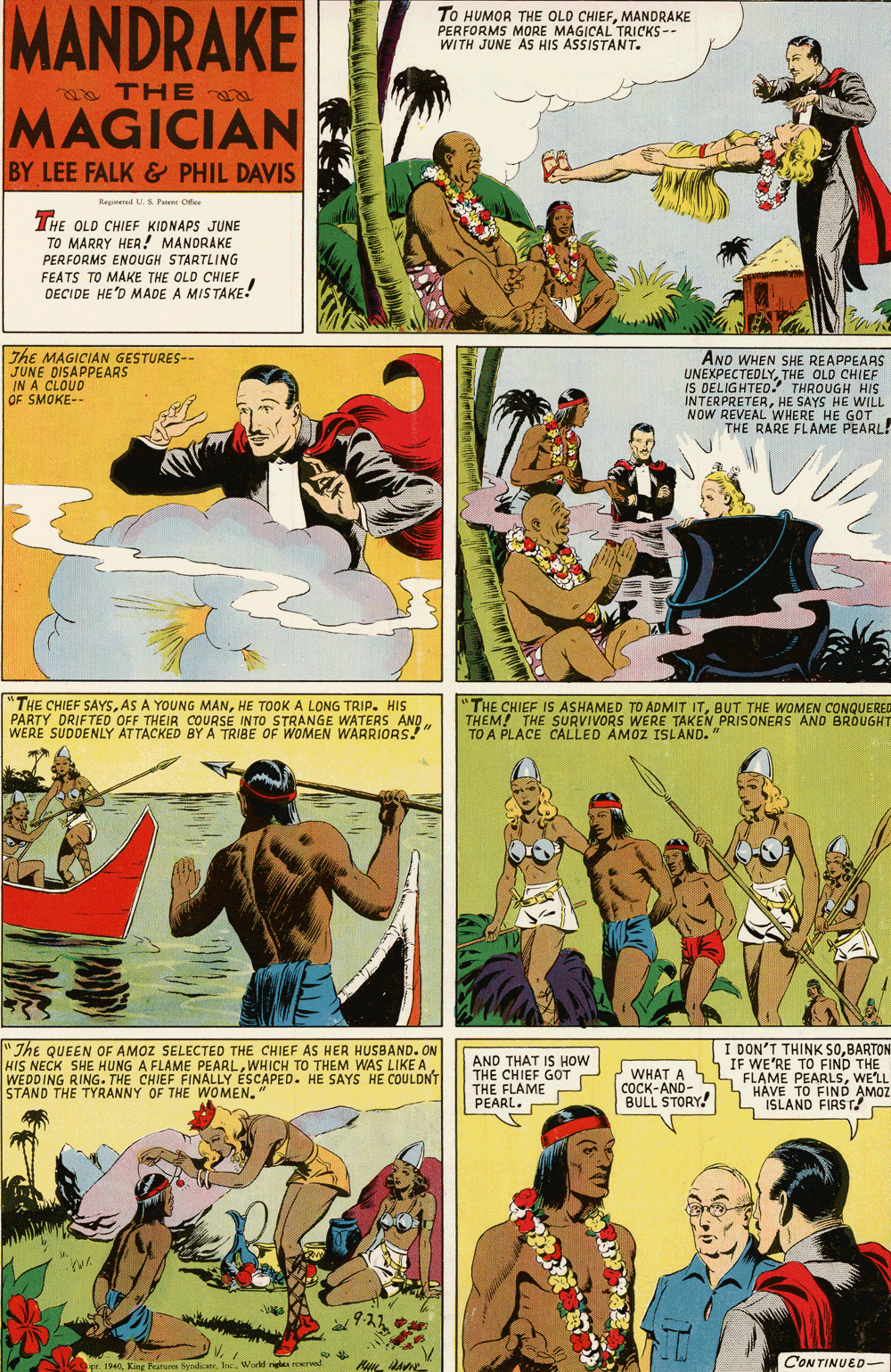 Comics OCR: MANDRAKE To HUMOR THE OLD CHIEFMANDRAKE PERFORMS MORE MAGICAL TRICKS-- WITH JUNE AS HIS ASSISTANT. a THE MAGICIAN BY LEE FALK & PHIL DAVIS Repumed US Pene Ofice THE OLD CHIEF KIDNAPS JUNE TO MARRY HER! MANDRAKE PERFORMS ENOUGH STARTLING FEATS TO MAKE THE OLD CHIEF DECIDE HE'D MADE A MISTAKE! The MAGICIAN GESTURES-- JUNE DISAPPEARS IN A AND WHEN SHE REAPPEARS UNEXPECTEDLYTHE OLD CHIEF IS DELIGHTED THROUGH HIS INTERPRETERHE SAYS HE WILL NOW REVEAL WHERE HE GOT THE RARE FLAME PEARL! A CLOUD OF SMOKE-- "THE CHIEF SAYSHE TOOK A LONG TRIP. HIS PARTY DRIFTED OFF THEIR COURSE INTO STRANGE WATERS AND WERE SUDDENLY AT TACKED BY A TRIBE OF WOMEN WARRIORS! "THE CHIEF IS ASHAMED TO ADMIT ITBUT THE WOMEN CONQUERED THEM! THE SURVIVORS WERE TAKEN PRISONERS AND BROUGHT TO A PLACE CALLED AMOZ ISLAND." "The QUEEN OF AMOZ SELECTED THE CHIEF AS HER HUSBAND. ON HIS NECK SHE HUNG A FLAME PEARLWEDDING RING. THE CHIEF FINALLY ÉSCAPED. HE SAYS HE COULDNT STAND THE TYRANNY OF THE WOMEN." AND THAT IS HOW THE CHIEF GOT THE FLAME PEARL. WHAT A COCK-AND- BULL STORY I DON'T THINK SOBARTON IF WE'RE TO FIND THE FLAME PEARLSWE'LL HAVE TO FINÓ AMOZ L ISLAND FIRST! Inc. World n CONTINUED MANDRAKE To HUMOR THE OLD CHIEFMANDRAKE PERFORMS MORE MAGICAL TRICKS-- WITH JUNE AS HIS ASSISTANT. a THE MAGICIAN BY LEE FALK & PHIL DAVIS Repumed US Pene Ofice THE OLD CHIEF KIDNAPS JUNE TO MARRY HER! MANDRAKE PERFORMS ENOUGH STARTLING FEATS TO MAKE THE OLD CHIEF DECIDE HE'D MADE A MISTAKE! The MAGICIAN GESTURES-- JUNE DISAPPEARS IN A AND WHEN SHE REAPPEARS UNEXPECTEDLYTHE OLD CHIEF IS DELIGHTED THROUGH HIS INTERPRETERHE SAYS HE WILL NOW REVEAL WHERE HE GOT THE RARE FLAME PEARL! A CLOUD OF SMOKE-- "THE CHIEF SAYSAS A YOUNG MANHE TOOK A LONG TRIP. HIS PARTY DRIFTED OFF THEIR COURSE INTO STRANGE WATERS AND WERE SUDDENLY AT TACKED BY A TRIBE OF WOMEN WARRIORS! "THE CHIEF IS ASHAMED TO ADMIT ITBUT THE WOMEN CONQUERED THEM! THE SURVIVORS WERE TAKEN PRISONERS AND BROUGHT TO A PLACE CALLED AMOZ ISLAND." "The QUEEN OF AMOZ SELECTED THE CHIEF AS HER HUSBAND. ON HIS NECK SHE HUNG A FLAME PEARLWHICH TO THEM WAS LIKE AWEDDING RING. THE CHIEF FINALLY ÉSCAPED. HE SAYS HE COULDNT STAND THE TYRANNY OF THE WOMEN." AND THAT IS HOW THE CHIEF GOT THE FLAME PEARL. WHAT A COCK-AND- BULL STORY I DON'T THINK SOBARTON IF WE'RE TO FIND THE FLAME PEARLSWE'LL HAVE TO FINÓ AMOZ L ISLAND FIRST! Inc. World n CONTINUED