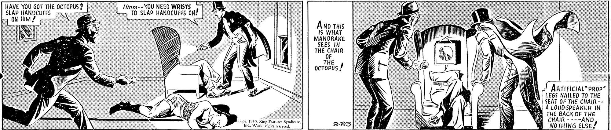 Illustration OCR: HAVE YOU GOT THE OCTOPUS ? SLAP HANDCUFFS 1 ON HIM Hmm-- YOU NEEO WRISTS TO SLAP HANDCUFFS ON! A NO THIS IS WHAT MANDRAKE SEES IN THE CHAIR OF THE OCTOPUS ! AATIFICIAL PROP" LEGS NAILED TO THE SEAT OF THE CHAIR-- A LOUD-SPEAKER IN THE BACK OF THE CHAIR ---ANDNOTHING ELSE! upr. 194n. King Featurcy Syndicate "IneW.eld ndesreved. 9R3 HAVE YOU GOT THE OCTOPUS ? SLAP HANDCUFFS 1 ON HIM Hmm-- YOU NEEO WRISTS TO SLAP HANDCUFFS ON! A NO THIS IS WHAT MANDRAKE SEES IN THE CHAIR OF THE OCTOPUS ! AATIFICIAL PROP" LEGS NAILED TO THE SEAT OF THE CHAIR-- A LOUD-SPEAKER IN THE BACK OF THE CHAIR ---ANDNOTHING ELSE! upr. 194n. King Featurcy Syndicate "IneW.eld ndesreved. 9R3