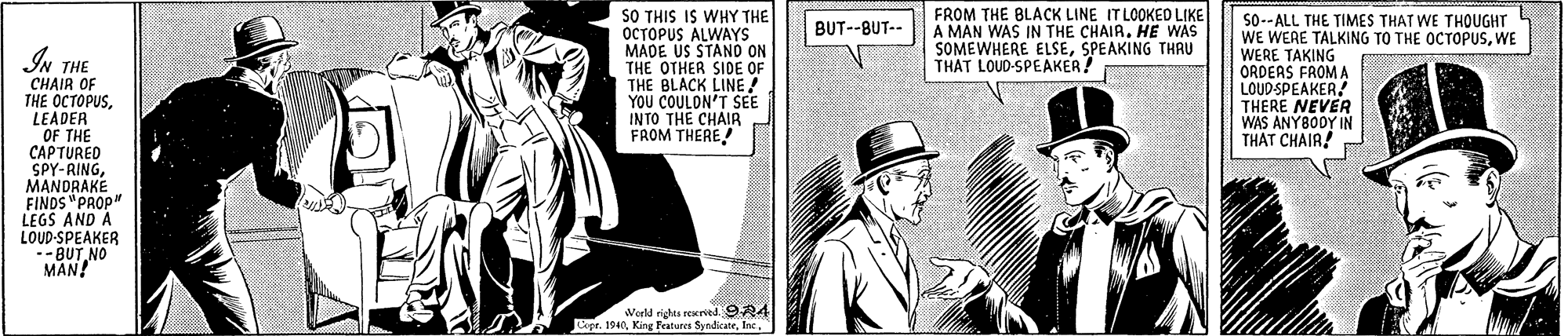 Newspaper OCR: SO THIS IS WHY THE OCTOPUS ALWAYSs MADE US STANO ON THE OTHER SIDE OF THE BLACK LINE! FROM THE BLACK LINE IT LOOKED LIKE A MAN WAS IN THE CHAIR. HE WAS SOMEWHERE ELSESPEAKING THRU THAT LOUD-SPEAKER! So--ALL THE TIMES THAT WE THOUGHT WE WERE TALKING TO THE OCTOPUSWE WERE TAKING ORDEAS FROM A LOUD-SPEAKER THERE NEVER WAS ANY80DY IN THAT CHAIR! BUT--BUT-- IN THE CHAIR OF THE OCTOPUSLEADER OF THE CAPTURED SPY-RINGMANDRAKE FINDS "PROP" LEGS AND A LOUD-SPEAKER -BUT NO MAN! YOU COULON'T SEE INTO THE CHAIR FROM THERE! World righta rerved 9R4 Cepe. 194SO THIS IS WHY THE OCTOPUS ALWAYSs MADE US STANO ON THE OTHER SIDE OF THE BLACK LINE! FROM THE BLACK LINE IT LOOKED LIKE A MAN WAS IN THE CHAIR. HE WAS SOMEWHERE ELSESPEAKING THRU THAT LOUD-SPEAKER! So--ALL THE TIMES THAT WE THOUGHT WE WERE TALKING TO THE OCTOPUSWE WERE TAKING ORDEAS FROM A LOUD-SPEAKER THERE NEVER WAS ANY80DY IN THAT CHAIR! BUT--BUT-- IN THE CHAIR OF THE OCTOPUSLEADER OF THE CAPTURED SPY-RINGMANDRAKE FINDS "PROP" LEGS AND A LOUD-SPEAKER -BUT NO MAN! YOU COULON'T SEE INTO THE CHAIR FROM THERE! World righta rerved 9R4 Cepe. 194King Fratere Syndicate