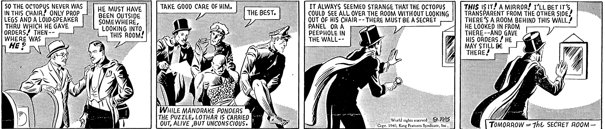 Fiction OCR: SO THE OCTOPUS NEVER WAS IN THIS CHAIR! ONLY PROP. LEGS AND A LOUD-SPEAKER THRU WHICH HE GAVE ORDERSTHEN-- WHERE WAS h HE ? THIS IS IT! A MIRROR! I'LL BET IT'S TRANSPARENT FROM THE OTHER SIDE! THERE'S A ROOM BEHIND THIS WALL! HE LOOKED IN FROM THERE--AND GAVE HIS ORDERS ! HE MAY STILL BE THERE! TAKE GOOD CARE OF HIM. HE MUST HAVE BEEN OUTSIDE SOMEWHERELOOKING INTO. L THIS ROOM! IT ALWAYS SEEMED STRANGE THAT THE OCTOPUS COULD SEE ALL OVER THE ROOM WITHOUT LOOKING OUT OF HIS CHAIR -- THERE MUST BE A SECRET PANEL OR A PEEPHOLE IN THE WALL-- THE BEST. WHILE MANDRAKE PONDERS THE PUZZLELOTHAR IS CARRIED OUTALIVE BUT UNCONSCIOUS. World righes rexrved 9R5 Cipr. 1940Ine TOMORROW = The SECRET ROOM - SO THE OCTOPUS NEVER WAS IN THIS CHAIR! ONLY PROP. LEGS AND A LOUD-SPEAKER THRU WHICH HE GAVE ORDERSTHEN-- WHERE WAS h HE ? THIS IS IT! A MIRROR! I'LL BET IT'S TRANSPARENT FROM THE OTHER SIDE! THERE'S A ROOM BEHIND THIS WALL! HE LOOKED IN FROM THERE--AND GAVE HIS ORDERS ! HE MAY STILL BE THERE! TAKE GOOD CARE OF HIM. HE MUST HAVE BEEN OUTSIDE SOMEWHERELOOKING INTO. L THIS ROOM! IT ALWAYS SEEMED STRANGE THAT THE OCTOPUS COULD SEE ALL OVER THE ROOM WITHOUT LOOKING OUT OF HIS CHAIR -- THERE MUST BE A SECRET PANEL OR A PEEPHOLE IN THE WALL-- THE BEST. WHILE MANDRAKE PONDERS THE PUZZLELOTHAR IS CARRIED OUTALIVE BUT UNCONSCIOUS. World righes rexrved 9R5 Cipr. 1940King Peatures SyndicateIne TOMORROW = The SECRET ROOM -