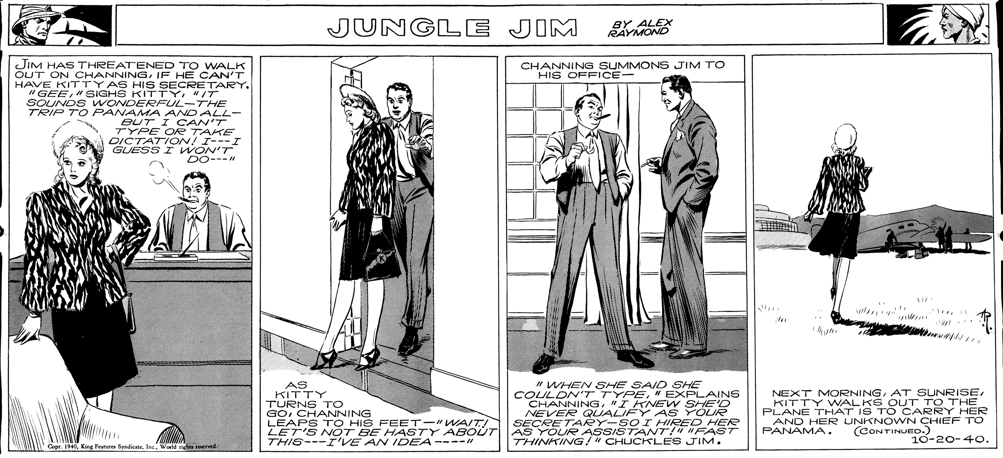 Font OCR: JUNGLE JIM BY ALEX RAYMOND JIM HAS THREATENED TO WALK OUT ON OCHANNINGIF HE CAN'T HAVE KITTYAS HIS SECRETARY. "GEE"/T SOUNDS WONDERFUL-THE TRIP TO PANAMA AND ALL- BUT I CAN'T TYPE OR TAKE DICTATION! I---I GUESS I WON'T DO---" CHANNING SUMMONS JIM TO HIS OFFICE- AS KITTY TURNS TO GOCHANNING LEAPS TO HIS FEET-"WAIT! LET'S NOT BE HASTY ABOÚT THIS---I'VE AN IDEA----" " WHEN SHE SAID SHE COULDN'T TYPE" EXPLAINS CHANNING"IKNEW SHE'D NEVER QUALIFY A S YOUR SECRETARY-SOI HIRED HER AS YOUR ASSISTANT!" "FAST THINKING!" CHUCKLES JIM. NEXT MORNINGKITTY VWALKS OUT TO THE PLANE THAT IS T O CARRY HER AND HER UNKNO WN CHIEF TO PANAMA. (CONTINUED.) 10-20-40. Copr. 1940King Peatures Syndlicete. Inc. World nidne reerved. JUNGLE JIM BY ALEX RAYMOND JIM HAS THREATENED TO WALK OUT ON OCHANNINGIF HE CAN'T HAVE KITTYAS HIS SECRETARY. "GEE" SIGHS KITTY"/T SOUNDS WONDERFUL-THE TRIP TO PANAMA AND ALL- BUT I CAN'T TYPE OR TAKE DICTATION! I---I GUESS I WON'T DO---" CHANNING SUMMONS JIM TO HIS OFFICE- AS KITTY TURNS TO GOCHANNING LEAPS TO HIS FEET-"WAIT! LET'S NOT BE HASTY ABOÚT THIS---I'VE AN IDEA----" " WHEN SHE SAID SHE COULDN'T TYPE" EXPLAINS CHANNING"IKNEW SHE'D NEVER QUALIFY A S YOUR SECRETARY-SOI HIRED HER AS YOUR ASSISTANT!" "FAST THINKING!" CHUCKLES JIM. NEXT MORNINGAT SUNRISEKITTY VWALKS OUT TO THE PLANE THAT IS T O CARRY HER AND HER UNKNO WN CHIEF TO PANAMA. (CONTINUED.) 10-20-40. Copr. 1940King Peatures Syndlicete. Inc. World nidne reerved.