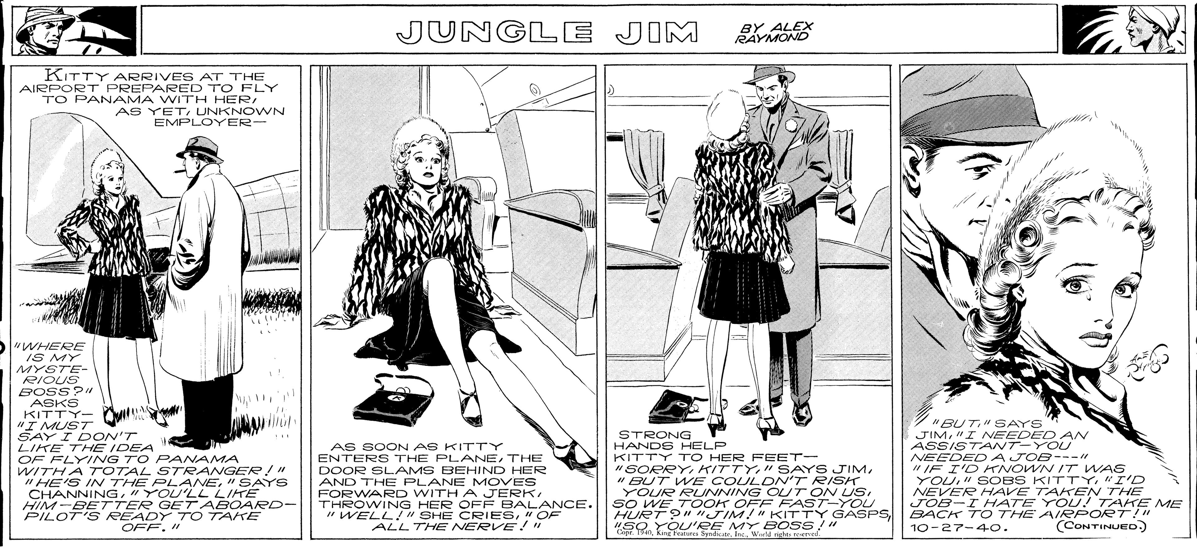 Line OCR: BACK T O THE AIRP UED JUNGLE JIM BY ALEX RAYMOND KITTY ARRIVES AT THE AIRPORT PREPARED TO FLY TO PANAMA WITH HER AS YETUNKNOWN EMPLOYER- "WHERE IS MY MYSTE- RIOUS BOSS?" ASKS KITTY- "I MUST SAY I DON'T LIKE THE IDEA OF FLYING TO PANAMA WITHA TOTAL STRANGER!" "HE'S IN THE PLANE" SAYS CHANNING"YOU'LL LIKE HIM-BETTER GET ABOARD- PILOT'S READY TO TAKE "BUT" SAYS JIM"I NEEDED A ASSISTANT-YOU NEEDE DAJOB---" " IF I'D KTNOWN IT WAS YOU" SOBS KITTY."I'D NEVER HAVE TAHTEN THE JOB-I HATE YOU! TAKE ME BACK TO THE AIRPORT!" 10-2??40. STRONG HANDS HELP KITTY TO HER FEET- AS SOON AS KITTY ENTERS THE PLANETHE DOOR SLAMS BEHIND HER AND THE PLANE MOVES "SORRY" BUT WE COULDNv'T RISK YOUR RUNNING OUT ON USTHROWING HER OFF BALANCE. "WELL!" SHE CRIES" OF ALL THE NERVE!" SO WE T OOK OFE FAST-YOU HURT ?""JIM!"KITTY "SO YOU'RE MY BOSS!" Copr. 19aWarld righte reered GASPS. OFF." (CONTINUED) BACK T O THE AIRP UED JUNGLE JIM BY ALEX RAYMOND KITTY ARRIVES AT THE AIRPORT PREPARED TO FLY TO PANAMA WITH HER AS YETUNKNOWN EMPLOYER- "WHERE IS MY MYSTE- RIOUS BOSS?" ASKS KITTY- "I MUST SAY I DON'T LIKE THE IDEA OF FLYING TO PANAMA WITHA TOTAL STRANGER!" "HE'S IN THE PLANE" SAYS CHANNING"YOU'LL LIKE HIM-BETTER GET ABOARD- PILOT'S READY TO TAKE "BUT" SAYS JIM"I NEEDED A ASSISTANT-YOU NEEDE DAJOB---" " IF I'D KTNOWN IT WAS YOU" SOBS KITTY."I'D NEVER HAVE TAHTEN THE JOB-I HATE YOU! TAKE ME BACK TO THE AIRPORT!" 10-2 ?? 40 . STRONG HANDS HELP KITTY TO HER FEET- AS SOON AS KITTY ENTERS THE PLANETHE DOOR SLAMS BEHIND HER AND THE PLANE MOVES "SORRY" SAYS JIM" BUT WE COULDNv'T RISK YOUR RUNNING OUT ON USFORWARD WITH A JERKTHROWING HER OFF BALANCE. "WELL!" SHE CRIES" OF ALL THE NERVE!" SO WE T OOK OFE FAST-YOU HURT ?""JIM!"KITTY "SO YOU'RE MY BOSS!" Copr. 19aKinghal SyndicateWarld righte reered GASPS. OFF." (CONTINUED)