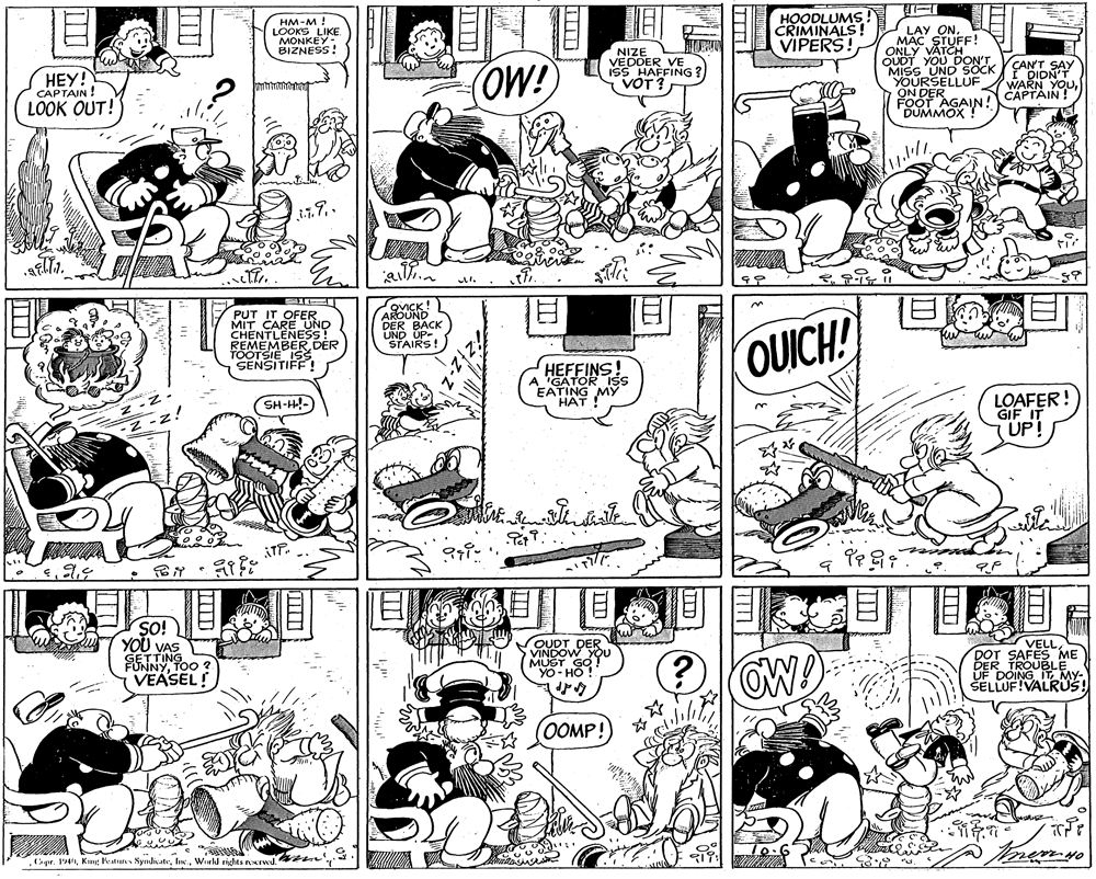 Fiction OCR: HM-M LOOKS LIKE MONKEY: BIZNESS! HOODLUMS! CRIMINALS! VIPERS! LAY ON. MAC STUFF! ONLY VATCH QUDT YOU DON'TVCANT SAY MISS UND SOCK YOURSELLUF ON DER FOOT AGAIN! HEY! CAPTAIN! OW! VEDOER VE ISS HAFFING ? VOT? I DIDN'T WARN YOUCAPTAIN! LOOK OUT! PUT IT OFER MIT CARE UND CHENTLENESSR REMEMBER. TOOTSIE ISS SENSITIFF! QVICK AROUND DER BACK UND UP- STAIRS HEFFINS! "GATOR EATING MY HAT !" OUICH! LOAFER! GIF IT UP! SH-H- ?? SO! YOU VAS FENNY Poo VEASEL! OUDT DER VINDOW YOu MUST GO! OW VELLDOT SAFES ME DER TROUBLE UF DOING IT MY- ŠELLUF!VALRUS! OOMP!Wreld rights rorwd. n ? HM-M LOOKS LIKE MONKEY: BIZNESS! HOODLUMS! CRIMINALS! VIPERS! LAY ON. MAC STUFF! ONLY VATCH QUDT YOU DON'TVCANT SAY MISS UND SOCK YOURSELLUF ON DER FOOT AGAIN! HEY! CAPTAIN! OW! VEDOER VE ISS HAFFING ? VOT? I DIDN'T WARN YOUCAPTAIN! LOOK OUT! PUT IT OFER MIT CARE UND CHENTLENESSR REMEMBER. TOOTSIE ISS SENSITIFF! QVICK AROUND DER BACK UND UP- STAIRS HEFFINS! "GATOR EATING MY HAT !" OUICH! LOAFER! GIF IT UP! SH-H- ? ? SO! YOU VAS FENNY Poo VEASEL! OUDT DER VINDOW YOu MUST GO! OW VELLDOT SAFES ME DER TROUBLE UF DOING IT MY- ŠELLUF!VALRUS! OOMP!gr. 194King Peturs SyndicateWreld rights rorwd. n ?