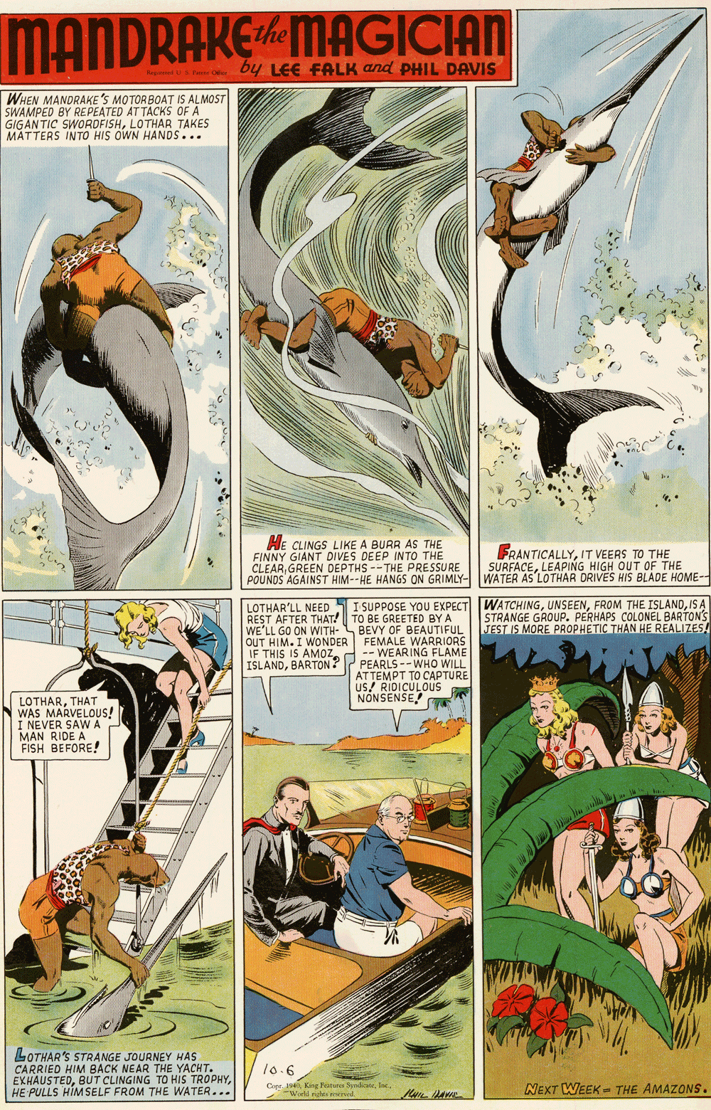 Humour OCR: MANDRAKEMAGICIAN by LEE FALK and PHIL DAVIS WHEN MANDRAKE'S MOTORBOAT IS ALMOST SWAMPED BY REPEATED AT TACKS OF A GIGAN TIC SWORDFISHLOTHAR TAKES MATTERS INTO HIS OWN HANDS... HE CLINGS LIKE A BURR AS THE FINNY GIANT DIVES DEEP INTO THE CLEARGREEN DEPTHS --THE PRESSURE POUNDS AGAINST HIM--HE HANGS ON GRIMLY- FRANTICALLYIT VEERS TO THE SURFACELEAPING HIGH OUT OF THE WATER AS'LOTHAR DRIVES HIS BLADE HOME-- WATCHINGIS A STRANGE GROUP. PERHAPS COLONEL BARTON'S JEST IS MORE PROPHETIC THAN HE REALIZES! LOTHAR'LL NEED 5I SUPPOSE YOU EXPECT REST AFTER THAT! TO BE GREETED BY A WE'LL GO ON WITH- BEVY OF BEAUTIFUL OUT HIM. I WONDER FEMALE WARRIORS -- WEARING FLAME PEARLS --WHO WILL ATTEMPT TO CAPTURE Us! RIDICULOUS IF THIS IS AMOZ. ISLANDBARTON ? NÓNSENSE! LOTHARTHAT N WAS MARVELOUS! I NEVER SAWA MAN RIDE A FISH BEFORE! LOTHAR'S STRANGE JOURNEY HAS CARRIED HIM BACK NEAR THE YACHT. EXHAUSTEDHE PULLS HIM SELF FROM THE WATER... 10.6 Copr. 1940"Workd rights wed. NEXT WEEK = THE AMAZONS. MANDRAKEMAGICIAN by LEE FALK and PHIL DAVIS WHEN MANDRAKE'S MOTORBOAT IS ALMOST SWAMPED BY REPEATED AT TACKS OF A GIGAN TIC SWORDFISHLOTHAR TAKES MATTERS INTO HIS OWN HANDS... HE CLINGS LIKE A BURR AS THE FINNY GIANT DIVES DEEP INTO THE CLEARGREEN DEPTHS --THE PRESSURE POUNDS AGAINST HIM--HE HANGS ON GRIMLY- FRANTICALLYIT VEERS TO THE SURFACELEAPING HIGH OUT OF THE WATER AS'LOTHAR DRIVES HIS BLADE HOME-- WATCHINGFROM THE ISLANDIS A STRANGE GROUP. PERHAPS COLONEL BARTON'S JEST IS MORE PROPHETIC THAN HE REALIZES! LOTHAR'LL NEED 5I SUPPOSE YOU EXPECT REST AFTER THAT! TO BE GREETED BY A WE'LL GO ON WITH- BEVY OF BEAUTIFUL OUT HIM. I WONDER FEMALE WARRIORS -- WEARING FLAME PEARLS --WHO WILL ATTEMPT TO CAPTURE Us! RIDICULOUS IF THIS IS AMOZ. ISLANDBARTON ? NÓNSENSE! LOTHARTHAT N WAS MARVELOUS! I NEVER SAWA MAN RIDE A FISH BEFORE! LOTHAR'S STRANGE JOURNEY HAS CARRIED HIM BACK NEAR THE YACHT. EXHAUSTEDBUT CLINGING TO HIS TROPHYHE PULLS HIM SELF FROM THE WATER... 10.6 Copr. 1940King horres Syrlicte"Workd rights wed. NEXT WEEK = THE AMAZONS.