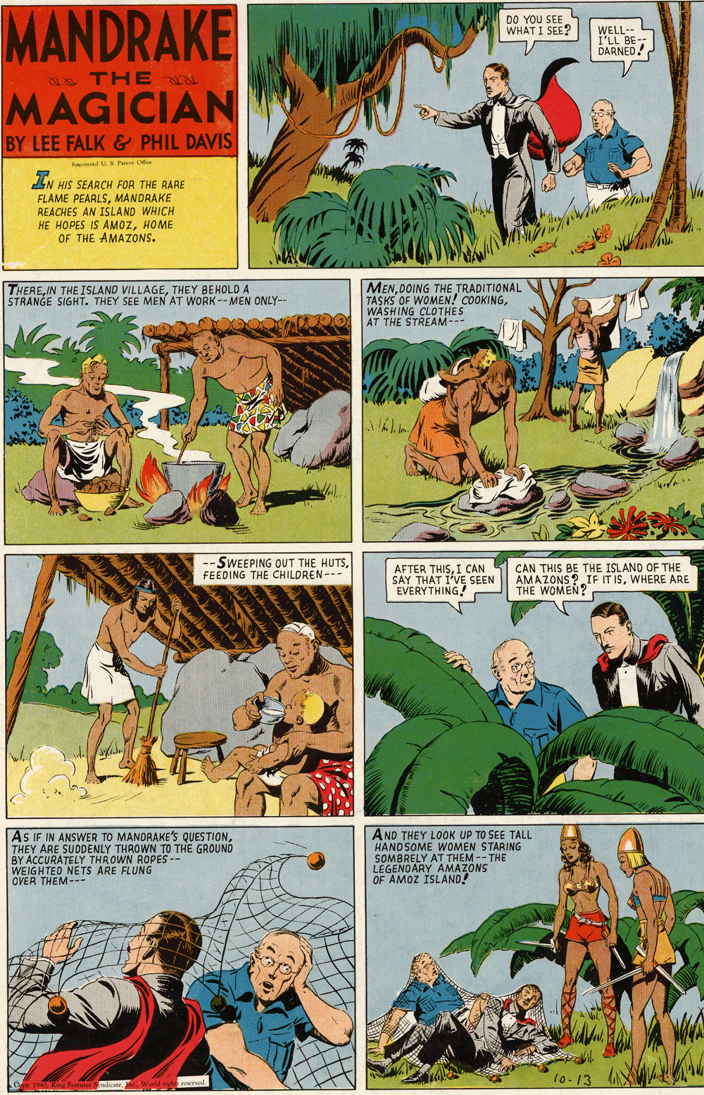 Comic book OCR: MANDRAKE DO YOU SEE WELL-- I'LL BE- DARNED! WHAT I SEE? s THE MAGICIAN BY LEE FALK & PHIL DAVIS Red S Patt Of 7. AN HIS SEARCH FOR THE RARE FLAME PEARLSMANDRAKE REACHES AN ISLAND WHICH HE HOPES IS AMOZHOME OF THE AMAZONS. MENDOING THE TRADITIONAL TASKS OF WOMEN! COOKINGWASHING CLOTHES AT THE STREAM--- THERETHEY BEHOLDA STRANGE SIGHT. THEY SEE MEN AT WORK -- MEN ONLY- -SWEEPING OUT THE HUTSFEEDING THE CHILDREN--- AFTER THISI CAN SAY THAT EVERYTHING! CAN THIS BE THE ISLAND OF THE AMAZONS? IF IT ISWHERE ARE THE WOMEN? SEEN AS IF IN ANSWER TO MANDRAKE'Ss QUESTIONTHEY ARE SUDDENLY THROWN TO THE GROUND BY ACCURATELY THROWN ROPES -- WEIGHTED NETS ARE FLUNG OVER THEM--- AND THEY LOOK UP TO SEE TALL HANDSOME WOMEN STARING SOMBRELY AT THEM -- THE LEGENOARY OF AMOZ IS MAZONS MANDRAKE DO YOU SEE WELL-- I'LL BE- DARNED! WHAT I SEE? s THE MAGICIAN BY LEE FALK & PHIL DAVIS Red S Patt Of 7. AN HIS SEARCH FOR THE RARE FLAME PEARLSMANDRAKE REACHES AN ISLAND WHICH HE HOPES IS AMOZHOME OF THE AMAZONS. MENDOING THE TRADITIONAL TASKS OF WOMEN! COOKINGWASHING CLOTHES AT THE STREAM--- THEREIN THEISLAND VILLAGETHEY BEHOLDA STRANGE SIGHT. THEY SEE MEN AT WORK -- MEN ONLY- -SWEEPING OUT THE HUTSFEEDING THE CHILDREN--- AFTER THISI CAN SAY THAT EVERYTHING! CAN THIS BE THE ISLAND OF THE AMAZONS? IF IT ISWHERE ARE THE WOMEN? SEEN AS IF IN ANSWER TO MANDRAKE'Ss QUESTIONTHEY ARE SUDDENLY THROWN TO THE GROUND BY ACCURATELY THROWN ROPES -- WEIGHTED NETS ARE FLUNG OVER THEM--- AND THEY LOOK UP TO SEE TALL HANDSOME WOMEN STARING SOMBRELY AT THEM -- THE LEGENOARY OF AMOZ IS MAZONS