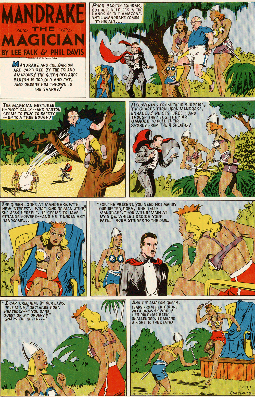 Yellow OCR: MANDRAKE POOR BARTON SQUIRMSBUT HE IS HELPLESS IN THE HANDS OF THE AMAZONSUNTIL MANDRAKE COMES TO HIS AID... TH E a MAGICIAN BY LEE FALK & PHIL DAVIS MANDRAKE AND COL.BARTON ARE CAPTURED BY THE ISLAND AMAZONS! THE QUEEN DECLARES BARTON IS TOO OLD AND FATAND ORDERS HIM THROWN TO THE SHARKS! THE MAGICIAN GESTURES HYPNOTICALLY--AND BARTON SEEMS TO FLY TO SAFETY -- UP TO A TREE BOUGH! RECOVERING FROM THEIR SURPRISEENRAGED! HE GESTURES --AND THOUGH THEY TUGTHEY ARE UNABLE TO PULL THEIR SWORDS FROM THEIR SHEATHS! THE QUEEN LOOKS AT MANDRAKE WITH NEW INTEREST. WHAT KIND OF MAN IS THIS SHE ASKS HERSELF. HE SEEMS TO HAVE STRANGE POWERS--AND HE IS UNDENIABLY HANDSOME... "FOR THE PRESENTYOU NEED NOT MARRY OUR SISTER" SHE TELLS MANDRAKE."YOU WILL REMAIN AT MY SIDEWHILE I DECIDE YOUR FATE." ROBA STRIDES TO THE DAIS. I CAPTURED HIM. BY OUR LAWS" DECLARES ROBA HEATEDLY--"YOU DARE QUESTION MY ORDERS ? SNAPS THE QUEEN... AND THE AMAZON QUEEN. LEAPS FROM HER THRONE WITH DRAWN SWORD! HER RULE HAS BEEN CHALLENGED. IT MEANS A FIGHT TO THE DEATH! 10-17 CONTINUED - Gie 340King yedio. Woeld g Iad MANDRAKE POOR BARTON SQUIRMSBUT HE IS HELPLESS IN THE HANDS OF THE AMAZONSUNTIL MANDRAKE COMES TO HIS AID... TH E a MAGICIAN BY LEE FALK & PHIL DAVIS MANDRAKE AND COL.BARTON ARE CAPTURED BY THE ISLAND AMAZONS! THE QUEEN DECLARES BARTON IS TOO OLD AND FATAND ORDERS HIM THROWN TO THE SHARKS! THE MAGICIAN GESTURES HYPNOTICALLY--AND BARTON SEEMS TO FLY TO SAFETY -- UP TO A TREE BOUGH! RECOVERING FROM THEIR SURPRISETHE GUARDS TURN UPON MANDRAKEENRAGED! HE GESTURES --AND THOUGH THEY TUGTHEY ARE UNABLE TO PULL THEIR SWORDS FROM THEIR SHEATHS! THE QUEEN LOOKS AT MANDRAKE WITH NEW INTEREST. WHAT KIND OF MAN IS THIS SHE ASKS HERSELF. HE SEEMS TO HAVE STRANGE POWERS--AND HE IS UNDENIABLY HANDSOME... "FOR THE PRESENTYOU NEED NOT MARRY OUR SISTER" SHE TELLS MANDRAKE."YOU WILL REMAIN AT MY SIDEWHILE I DECIDE YOUR FATE." ROBA STRIDES TO THE DAIS. I CAPTURED HIM. BY OUR LAWSHE IS MINE" DECLARES ROBA HEATEDLY--"YOU DARE QUESTION MY ORDERS ? SNAPS THE QUEEN... AND THE AMAZON QUEEN. LEAPS FROM HER THRONE WITH DRAWN SWORD! HER RULE HAS BEEN CHALLENGED. IT MEANS A FIGHT TO THE DEATH! 10-17 CONTINUED - Gie 340King yedio. Woeld g Iad