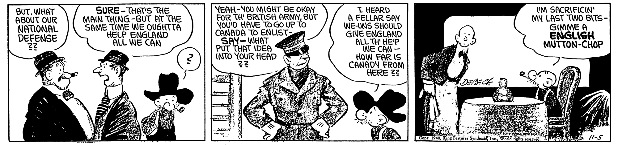 Art OCR: BUTWHAT ABOUT OUR NATIONAL DEFENSE SURE -THAT'S THE MAIN THING-BUT AT THE SAME TIME WE OUGHTTA HELP ENGLAND ALL WE CAN YEAH-YOU MIGHT BE OKAY FOR TH' BRITISH ARMYBUT YOU'D HAVE TO GO UP TO CANADA TO ENLIST- SAY-WHAT PUT THAT IDEA INTO YOUR HEAD I HEARD A FELLAR SAY WE-UNS SHOULD GIVE ENGLAND ALL TH' HE'P WE CAN- HOW FAR IS CANADY FROM HERE ?? (M SACRIFICIN' MY LAST TWO BITS- GIMME A ENGLISH MUTTON-CHOP oKing Feature Syndicai Ine. Word L 1l-5 BUTWHAT ABOUT OUR NATIONAL DEFENSE SURE -THAT'S THE MAIN THING-BUT AT THE SAME TIME WE OUGHTTA HELP ENGLAND ALL WE CAN YEAH-YOU MIGHT BE OKAY FOR TH' BRITISH ARMYBUT YOU'D HAVE TO GO UP TO CANADA TO ENLIST- SAY-WHAT PUT THAT IDEA INTO YOUR HEAD I HEARD A FELLAR SAY WE-UNS SHOULD GIVE ENGLAND ALL TH' HE'P WE CAN- HOW FAR IS CANADY FROM HERE ?? (M SACRIFICIN' MY LAST TWO BITS- GIMME A ENGLISH MUTTON-CHOP oKing Feature Syndicai Ine. Word L 1l-5