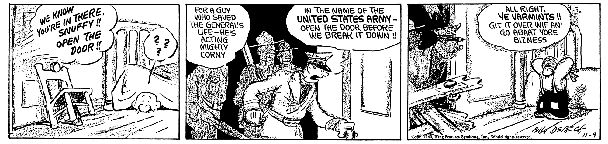Line OCR: WE KNOW You'RE IN THERESNUFFY! OPEN THE DOOR ! FOR A GUY WHO SAVED THE GENERAL'S LIFE-HE'S ACTING MIGHTY CORNY IN THE NAME OF THE UNITED STATES ARMY - OPEN THE DOOR BEFORE WE BREAK IT DOWN ! ALL RIGHTVE VARMINTS ! GIT IT OVER WIF AN' GO ABAAT YORE BIZNESS PKing Peatires Syndicate. las. World rights tenerurd. I1-9 WE KNOW You'RE IN THERESNUFFY! OPEN THE DOOR ! FOR A GUY WHO SAVED THE GENERAL'S LIFE-HE'S ACTING MIGHTY CORNY IN THE NAME OF THE UNITED STATES ARMY - OPEN THE DOOR BEFORE WE BREAK IT DOWN ! ALL RIGHTVE VARMINTS ! GIT IT OVER WIF AN' GO ABAAT YORE BIZNESS PKing Peatires Syndicate. las. World rights tenerurd. I1-9