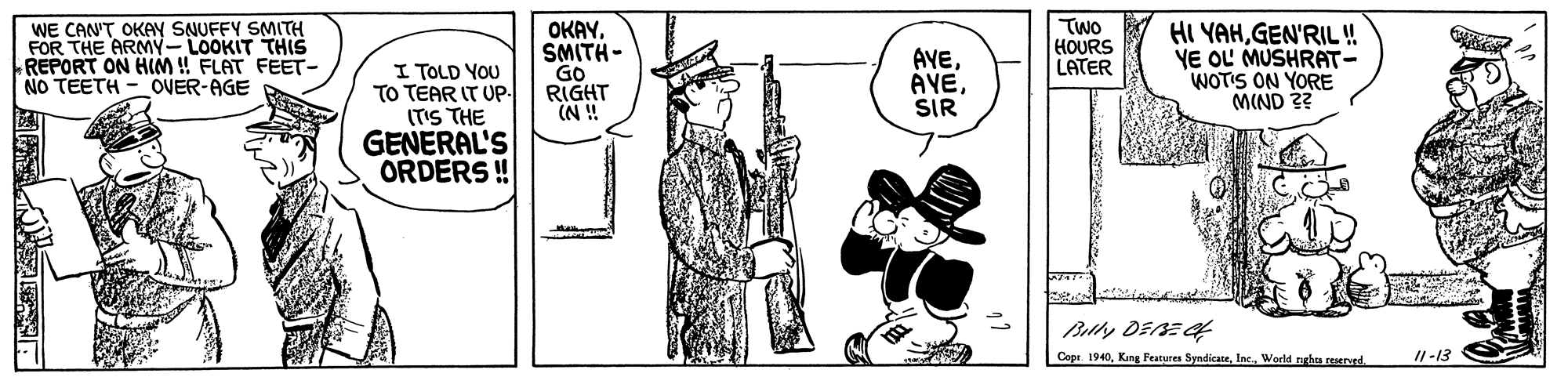 Art OCR: WE CAN'T OKAY SNUFFY SMITH FOR THE ARMY-LOOKIT THIS REPORT ON HIM ! FLAT FEET- NO TEETH - OVER-AGE OKAYSMITH - GO RIGHT (N ! AVEAYE SIR TWO HOURS LATER HI YAHGEN'RIL ! YE OL MUSHRAT- WOTIS ON YORE MIND ?? I TOLD YOU TO TEAR IT Up. (TIS THE GENERAL'S ORDERS ! Copr. 1940Inc. World rghe eerrd. I1-13 WE CAN'T OKAY SNUFFY SMITH FOR THE ARMY-LOOKIT THIS REPORT ON HIM ! FLAT FEET- NO TEETH - OVER-AGE OKAYSMITH - GO RIGHT (N ! AVEAYE SIR TWO HOURS LATER HI YAHGEN'RIL ! YE OL MUSHRAT- WOTIS ON YORE MIND ?? I TOLD YOU TO TEAR IT Up. (TIS THE GENERAL'S ORDERS ! Copr. 1940Kang Features SyndicateInc. World rghe eerrd. I1-13