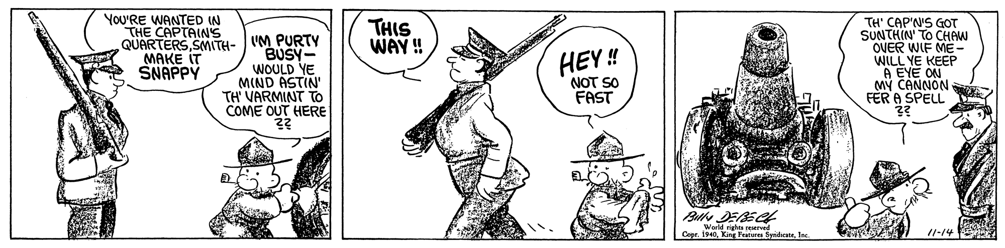 Art OCR: YOU'RE WANTED IN THE CAPTAIN'S THIS WAY ! TH' CAP'N'S GOT SUNTHIN' TO CHAW OVER WIF ME- WILL YE KEEP A EYE ON M? CANNON FÈR A SPELL ?? QUARTERSSMITH- UM PURTY BUSY- WOULD YE MIND ASTIN' TH' VARMINT TO COME OUT HERE HEY ! NOT SO FAST MAKE IT SNAPPY World rights reserved Copr. 1940Inc /1-14 YOU'RE WANTED IN THE CAPTAIN'S THIS WAY ! TH' CAP'N'S GOT SUNTHIN' TO CHAW OVER WIF ME- WILL YE KEEP A EYE ON M? CANNON FÈR A SPELL ?? QUARTERSSMITH- UM PURTY BUSY- WOULD YE MIND ASTIN' TH' VARMINT TO COME OUT HERE HEY ! NOT SO FAST MAKE IT SNAPPY World rights reserved Copr. 1940King Features SyndicateInc /1-14