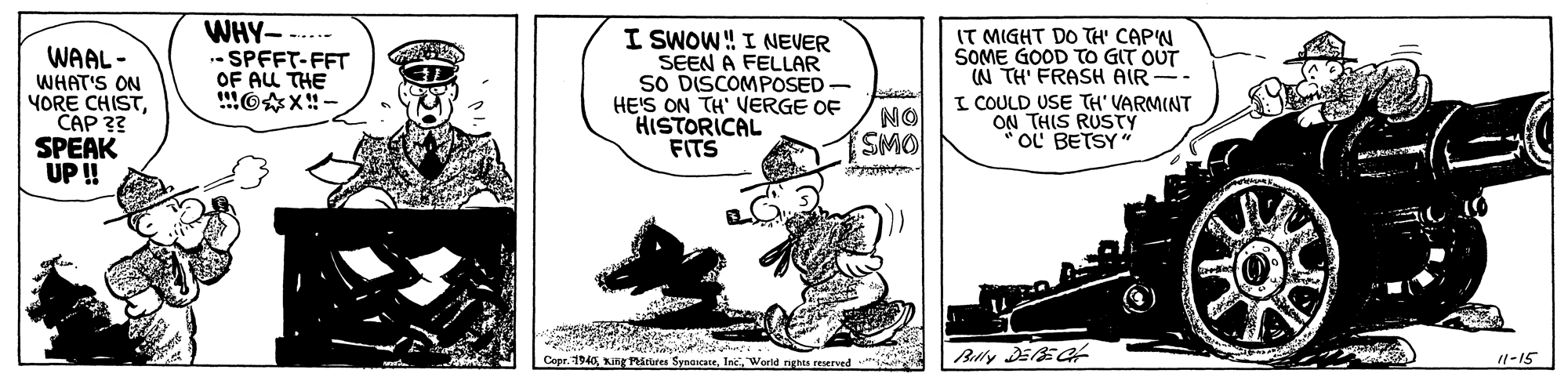 Illustration OCR: WAAL - WHAT'S ON YORE CHISTCAP 3? SPEAK UP! WHY---..- - SPFFT-FFT OF ALL THE I SWOW! I NEVER SEEN A FELLAR SO DISCOMPOSED- HE'S ON TH' VERGE OF HISTORICAL FITS IT MIGHT DO TH' CAP'N SOME GOOD TO GIT OUT (N TH' FRASH AIR -- I COULD USE TH' VARMINT ON THIS RUSTY oL BETSY NO SMO Cepr. 1940Inc. World nees reserved 11-15 WAAL - WHAT'S ON YORE CHISTCAP 3? SPEAK UP! WHY---..- - SPFFT-FFT OF ALL THE I SWOW! I NEVER SEEN A FELLAR SO DISCOMPOSED- HE'S ON TH' VERGE OF HISTORICAL FITS IT MIGHT DO TH' CAP'N SOME GOOD TO GIT OUT (N TH' FRASH AIR -- I COULD USE TH' VARMINT ON THIS RUSTY oL BETSY NO SMO Cepr. 1940King Pstores SynaicateInc. World nees reserved 11-15